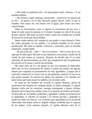—Mi cuello es problema mío —lo interrumpió Jamie, furioso—. Y mi
espalda también.
—No mientras viajes conmigo, muchachito —precisó la voz burlona de
su tío—. Si quieres oír lo que Horrocks quiera decirte, harás lo que te
manden. Será mejor así; eres bueno con la aguja, pero tienes una única
camisa limpia.
Hubo un movimiento, como si alguien se incorporara de una roca, y
luego el ruido suave de pisadas en el césped. Aunque era sólo el de un par
de pies, advertí. Me senté sin hacer ruido y espié con cuidado por el borde
de una de las rocas que me ocultaban.
Jamie estaba todavía allí, sentado en una piedra a corta distancia. Tenía
los codos apoyados en las rodillas y la barbilla hundida en las manos
entrelazadas. Me daba la espalda. Comencé a retroceder, pues no deseaba
molestarlo, cuando habló.
—Sé que estás ahí —dijo—. Ven si lo deseas. —Por el tono de su voz
supe que le daba igual. Me puse en pie dispuesta a acercarme, cuando me di
cuenta de que estaba en camiseta. Después de decidir que él ya tenía
suficiente de qué preocuparse sin tener que avergonzarse por mi apariencia,
me envolví en la manta y salí de mi escondite.
Me senté cerca de él y me apoyé en una roca mientras lo observaba.
Salvo por un leve movimiento de cabeza a manera de saludo, me ignoró,
absorto por completo en pensamientos no muy agradables, a juzgar por la
expresión sombría de su rostro. Con un pie golpeaba, inquieto, la roca en la
que estaba sentado. Se retorcía los dedos, los apretaba y los estiraba con
tanta fuerza que hacía sonar los nudillos con un ruido sordo.
El ruido de los nudillos me recordó al capitán Manson, oficial de
suministros del hospital de campaña donde yo había trabajado; el capitán
Manson sufría por las carencias, entregas postergadas y demás infinitas
idioteces de la burocracia militar como si se trataran de heridas personales.
Si bien solía ser un hombre moderado y agradable, cuando las frustraciones
lo agobiaban, se retiraba un instante a su oficina privada y golpeaba la
pared con todas sus fuerzas. Los visitantes que aguardaban en la recepción
observaban fascinados cómo el delgado tabique temblaba bajo el impacto
de los golpes. Unos minutos después, el capitán Manson salía de su
 