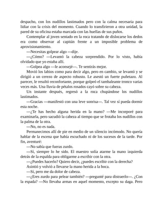 despacho, con los nudillos lastimados pero con la calma necesaria para
lidiar con la crisis del momento. Cuando lo transfirieron a otra unidad, la
pared de su oficina estaba marcada con las huellas de sus puños.
Contemplar al joven sentado en la roca tratando de dislocarse los dedos
era como observar al capitán frente a un imposible problema de
aprovisionamiento.
—Necesitas golpear algo —dije.
—¿Cómo? —Levantó la cabeza sorprendido. Por lo visto, había
olvidado que yo estaba allí.
—Golpea algo —le aconsejé—. Te sentirás mejor.
Movió los labios como para decir algo, pero en cambio, se levantó y se
dirigió a un cerezo de aspecto robusto. Le asestó un fuerte puñetazo. Al
parecer, le resultó reconfortante, porque golpeó el tambaleante tronco varias
veces más. Una lluvia de pétalos rosados cayó sobre su cabeza.
Un instante después, regresó a la roca chupándose los nudillos
lastimados.
—Gracias —manifestó con una leve sonrisa—. Tal vez sí pueda dormir
esta noche.
—¿Te has hecho alguna herida en la mano? —Me incorporé para
examinarla, pero sacudió la cabeza al tiempo que se frotaba los nudillos con
la palma de la otra.
—No, no es nada.
Permanecimos allí de pie en medio de un silencio incómodo. No quería
hablar de la escena que había escuchado ni de los sucesos de la tarde. Por
fin, aventuré:
—No sabía que fueras zurdo.
—Sí, siempre lo he sido. El maestro solía atarme la mano izquierda
detrás de la espalda para obligarme a escribir con la otra.
—¿Puedes hacerlo? Quiero decir, ¿puedes escribir con la derecha?
Asintió y volvió a llevarse la mano herida a la boca.
—Sí, pero me da dolor de cabeza.
—¿Eres zurdo para pelear también? —pregunté para distraerlo—. ¿Con
la espada? —No llevaba armas en aquel momento, excepto su daga. Pero
 