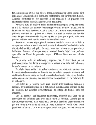 furiosos enredos. Decidí que el pelo tendría que pasar la noche sin sus cien
cepilladas. Considerando el clima, me conformaría con lavarme los dientes.
Algunos mechones se me adherían a las mejillas y se pegaban con
insistencia cuando intentaba acomodarlos hacia atrás.
No había agua en la jarra. Frank la había utilizado para arreglarse antes
de ir a su reunión con el señor Bainbridge y yo no me había molestado en
rellenarla con agua del baño. Cogí la botella de L’Heure Bleu y volqué una
generosa cantidad en la palma de la mano. Me froté las manos con rapidez
antes de que se evaporara la fragancia y me las pasé por el pelo. Eché otro
poco de colonia en el cepillo y estiré los rizos hacia atrás.
Bueno. Así estaba mejor, pensé, mientras movía la cabeza de un lado a
otro para examinar el resultado en el espejo. La humedad había disipado la
electricidad estática del pelo, de modo que me caía en ondas pesadas y
brillantes. Además, al evaporarse el alcohol, había dejado un perfume
agradable. A Frank le gustaría, seguro. L’Heure Bleu era su colonia
favorita.
De pronto, hubo un relámpago, seguido casi de inmediato por un
poderoso trueno. Las luces se apagaron. Mientras protestaba entre dientes,
busqué a tientas en los cajones.
En algún lugar había visto velas y fósforos. Los cortes de luz eran tan
frecuentes en las montañas de Escocia que las velas eran parte necesaria del
mobiliario de todo cuarto de hotel o posada. Las había visto en los hoteles
más elegantes, perfumadas con madreselva y presentadas en candelabros de
cristal opaco.
Las velas de la señora Baird eran mucho más prácticas: blancas y
rústicas, pero había muchas en la habitación, acompañadas por tres cajitas
de fósforos. En aquellas circunstancias, no estaba de humor para ser
exigente.
Con el destello del siguiente relámpago, coloqué una vela en el
candelabro de cerámica azul que había sobre la cómoda. Caminé por la
habitación prendiendo otras velas hasta que todo el cuarto quedó iluminado
por un tenue y vacilante resplandor. Muy romántico, pensé. Con cierta
presencia de ánimo, cerré el interruptor de la luz para que un repentino
 
