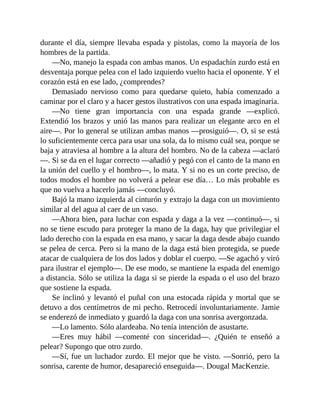 durante el día, siempre llevaba espada y pistolas, como la mayoría de los
hombres de la partida.
—No, manejo la espada con ambas manos. Un espadachín zurdo está en
desventaja porque pelea con el lado izquierdo vuelto hacia el oponente. Y el
corazón está en ese lado, ¿comprendes?
Demasiado nervioso como para quedarse quieto, había comenzado a
caminar por el claro y a hacer gestos ilustrativos con una espada imaginaria.
—No tiene gran importancia con una espada grande —explicó.
Extendió los brazos y unió las manos para realizar un elegante arco en el
aire—. Por lo general se utilizan ambas manos —prosiguió—. O, si se está
lo suficientemente cerca para usar una sola, da lo mismo cuál sea, porque se
baja y atraviesa al hombre a la altura del hombro. No de la cabeza —aclaró
—. Si se da en el lugar correcto —añadió y pegó con el canto de la mano en
la unión del cuello y el hombro—, lo mata. Y si no es un corte preciso, de
todos modos el hombre no volverá a pelear ese día… Lo más probable es
que no vuelva a hacerlo jamás —concluyó.
Bajó la mano izquierda al cinturón y extrajo la daga con un movimiento
similar al del agua al caer de un vaso.
—Ahora bien, para luchar con espada y daga a la vez —continuó—, si
no se tiene escudo para proteger la mano de la daga, hay que privilegiar el
lado derecho con la espada en esa mano, y sacar la daga desde abajo cuando
se pelea de cerca. Pero si la mano de la daga está bien protegida, se puede
atacar de cualquiera de los dos lados y doblar el cuerpo. —Se agachó y viró
para ilustrar el ejemplo—. De ese modo, se mantiene la espada del enemigo
a distancia. Sólo se utiliza la daga si se pierde la espada o el uso del brazo
que sostiene la espada.
Se inclinó y levantó el puñal con una estocada rápida y mortal que se
detuvo a dos centímetros de mi pecho. Retrocedí involuntariamente. Jamie
se enderezó de inmediato y guardó la daga con una sonrisa avergonzada.
—Lo lamento. Sólo alardeaba. No tenía intención de asustarte.
—Eres muy hábil —comenté con sinceridad—. ¿Quién te enseñó a
pelear? Supongo que otro zurdo.
—Sí, fue un luchador zurdo. El mejor que he visto. —Sonrió, pero la
sonrisa, carente de humor, desapareció enseguida—. Dougal MacKenzie.
 