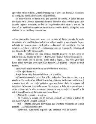 apoyados en las rodillas, y trató de recuperar el aire. Las desnudas cicatrices
de la espalda parecían desafiar a los presentes.
En esta ocasión, no tenía prisa por ponerse la camisa. A pesar del frío
que hacía en la taberna, permaneció medio desnudo. Sólo se vistió para salir
cuando llegó el momento de buscar alojamiento para pasar la noche. Se
marchó en medio de un coro de respetuosos saludos. Estaba tranquilo, pese
al dolor de las heridas y contusiones.
—Una pantorrilla lastimada, una ceja cortada, el labio partido, la nariz
sangrante, seis nudillos hinchados, un pulgar torcido y dos dientes flojos.
Además de innumerables cardenales. —Terminé mi inventario con un
suspiro—. ¿Cómo te sientes? —Estábamos solos en el pequeño cobertizo al
que lo había llevado para curarlo.
—Bien —contestó con una sonrisa. Intentó ponerse en pie, pero se
detuvo con una mueca de dolor—. Bueno, las costillas me duelen un poco.
—Pues claro que te duelen. Estás azul y negro… otra vez. ¿Por qué
haces esto? ¿De qué crees que estás hecho? ¿De hierro? —inquirí de mal
humor.
Esbozó una sonrisa traviesa y se tocó la nariz hinchada.
—No, ojalá fuera así.
Suspiré otra vez y le toqué el tórax con suavidad.
—Creo que no están rotas. Son sólo cardenales. De todos modos, voy a
vendarte. Ponte derecho, súbete la camisa y levanta los brazos. —Comencé
a cortar tiras de una vieja pañoleta que me había dado la esposa del
tabernero. Mientras protestaba entre dientes por la falta de esparadrapo y
otras ventajas de la vida moderna, improvisé un vendaje. Lo apreté y lo
sujeté con el broche de la capa escocesa de Jamie.
—No puedo respirar —se quejó.
—Si respiras, te dolerá. No te muevas. ¿Dónde aprendiste a pelear de
esa manera? ¿Con Dougal, también?
—No. —Intentó apartarse del vinagre que le estaba colocando en la ceja
cortada—. Me enseñó mi padre.
—¿De veras? ¿Quién era tu padre? ¿El campeón local de boxeo?
 