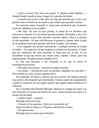 —¿Qué es boxeo? No, tenía una granja. Y además criaba caballos. —
Respiró hondo cuando le puse vinagre en la pantorrilla herida.
—Cuando tenía nueve o diez años, me dijo que pensaba que yo iba a ser
grande como la familia de mi madre y que tendría que aprender a pelear.
Ya respiraba mejor. Extendió la mano para permitirme que le pusiera
aceite de caléndula en los nudillos.
—Me dijo: «Si eres un tipo grande, la mitad de los hombres que
conozcas te temerán y la otra mitad querrán probarte. Derrumba a uno y los
demás te dejarán en paz. Pero aprende a hacerlo rápido y bien o te pasarás
la vida peleando». Así que solía llevarme al granero y tirarme sobre la paja
de un puñetazo hasta que aprendí a devolver el golpe. ¡Ay! Quema.
—Los rasguños son heridas traicioneras —expliqué mientras le curaba
el cuello—. En especial si el que rasguña no se baña con frecuencia. Y dudo
que ese muchacho del pelo grasiento se bañe una vez al año. Yo no
describiría lo que has hecho esta noche como «rápido y bien», pero fue
impresionante. Tu padre estaría orgulloso de ti.
Lo dije con sarcasmo y me sorprendí al ver que su rostro se
ensombrecía de pronto.
—Mi padre está muerto —declaró de manera rotunda.
—Lo siento. —Terminé de curar sus heridas y agregué con suavidad—:
Pero hablaba en serio. Estaría orgulloso de ti.
No respondió. Se limitó a esbozar una leve sonrisa. De repente, pareció
muy joven y me pregunté qué edad tendría. Estaba a punto de preguntárselo
cuando el sonido de una tos áspera anunció que alguien había entrado en el
cobertizo.
Era el hombrecillo llamado Murtagh. Observó el vendaje de Jamie con
aire divertido y le arrojó una bolsita de cuero. Jamie levantó una mano y la
atrapó con facilidad.
—¿Qué es esto? —inquirió.
Murtagh enarcó una ceja.
—Tu parte de las apuestas. ¿Qué otra cosa podría ser?
Jamie sacudió la cabeza y se dispuso a devolverle la bolsa.
—No aposté nada.
Murtagh alzó una mano para detenerlo.
 