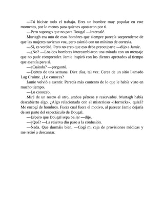 —Tú hiciste todo el trabajo. Eres un hombre muy popular en este
momento, por lo menos para quienes apostaron por ti.
—Pero supongo que no para Dougal —intercalé.
Murtagh era uno de esos hombres que siempre parecía sorprenderse de
que las mujeres tuvieran voz, pero asintió con un mínimo de cortesía.
—Sí, es verdad. Pero no creo que eso deba preocuparte —dijo a Jamie.
—¿No? —Los dos hombres intercambiaron una mirada con un mensaje
que no pude comprender. Jamie inspiró con los dientes apretados al tiempo
que asentía para sí.
—¿Cuándo? —preguntó.
—Dentro de una semana. Diez días, tal vez. Cerca de un sitio llamado
Lag Cruime. ¿Lo conoces?
Jamie volvió a asentir. Parecía más contento de lo que le había visto en
mucho tiempo.
—Lo conozco.
Miré de un rostro al otro, ambos pétreos y reservados. Murtagh había
descubierto algo. ¿Algo relacionado con el misterioso «Horrocks», quizá?
Me encogí de hombros. Fuera cual fuera el motivo, al parecer Jamie dejaría
de ser parte del espectáculo de Dougal.
—Espero que Dougal sepa bailar —dije.
—¿Qué? —La reserva dio paso a la confusión.
—Nada. Que durmáis bien. —Cogí mi caja de provisiones médicas y
me retiré a descansar.
 