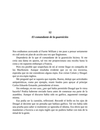 12
El comandante de la guarnición
Nos estábamos acercando al Fuerte William y me puse a pensar seriamente
en cuál sería mi plan de acción una vez que llegáramos.
Dependería de lo que el comandante de la guarnición hiciera. Si me
creía una dama en apuros, tal vez me proporcionara una escolta hasta la
costa y mi supuesto embarque a Francia.
Pero era posible que sospechara de mí al verme llegar en compañía de
los MacKenzie. Aunque resultaba evidente que yo no era escocesa,
esperaba que no me considerara alguna espía. Eso creían Colum y Dougal:
que yo era espía inglesa.
Me pregunté qué se suponía que espiaba. Bueno, deduje que actividades
antipatrióticas, como por ejemplo, reunir fondos para apoyar al príncipe
Carlos Eduardo Estuardo, pretendiente al trono.
Sin embargo, en ese caso, ¿por qué había permitido Dougal que le viera
hacerlo? Podría haberme enviado fuera antes de comenzar esa parte de la
asamblea. Aunque el discurso había sido en gaélico, argumenté conmigo
misma.
Esa podía ser la cuestión, reflexioné. Recordé el brillo en los ojos de
Dougal al decirme que no pensaba que hablara gaélico. Tal vez había sido
una prueba para saber si realmente yo ignoraba el idioma. Era obvio que no
mandarían a Escocia a un espía inglés que no pudiera hablar con más de la
mitad de la gente.
 