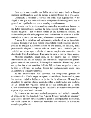 Pero no, la conversación que había escuchado entre Jamie y Dougal
indicaba que Dougal era jacobita, aunque al parecer Colum no lo era… aún.
Comenzaba a dolerme la cabeza con todas estas suposiciones y me
alegré al ver que nos aproximábamos a un pueblo bastante grande. Por lo
general, eso significaba una buena posada y comida decente.
La posada era, de hecho, espaciosa, según los parámetros a los que ya
me había acostumbrado. Aunque la cama parecía hecha para enanos —
enanos pulgosos— por lo menos estaba en una habitación separada. En
varias de las posadas más pequeñas había dormido en un catre en el salón,
rodeada de hombres que roncaban y siluetas envueltas en capas escocesas.
A pesar de lo primitivo del alojamiento, solía dormirme de inmediato,
exhausta después de un día a caballo y una velada con el consabido discurso
político de Dougal. La primera noche en una posada, no obstante, había
permanecido despierta durante más de media hora, fascinada por la
variedad de ruidos que producía el aparato respiratorio masculino. Un
dormitorio lleno de estudiantes de enfermería no se le parecía ni por asomo.
Mientras escuchaba aquel coro, se me ocurrió que los hombres
internados en una sala de hospital rara vez roncan. Respiran hondo, jadean,
gimen en ocasiones y en otras, lloran o gritan dormidos. Sin embargo, nada
era equiparable a este saludable bullicio. Tal vez fuera porque los hombres
heridos o enfermos no podían dormir tan profundamente como para
abandonarse a semejante alboroto.
Si mis observaciones eran correctas, mis compañeros gozaban de
excelente salud. Desde luego, su aspecto era saludable, despatarrados y con
los rostros relajados brillando a la luz de la chimenea. El completo
abandono de aquellas siluetas dormidas sobre la madera dura era producto
de un apetito tan vigoroso como el de sus estómagos en la cena.
Curiosamente reconfortada por aquella cacofonía, me había cubierto con mi
capa de viaje y me había dormido.
En comparación, ahora me sentía desamparada en el solitario esplendor
de mi pequeño y hediondo desván. A pesar de haber quitado las sábanas y
golpeado el colchón para desalentar a posibles acompañantes indeseables,
no podía dormir en la silenciosa oscuridad que envolvió la habitación
cuando apagué la vela.
 