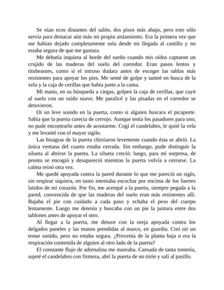 Se oían ecos distantes del salón, dos pisos más abajo, pero esto sólo
servía para destacar aún más mi propio aislamiento. Era la primera vez que
me habían dejado completamente sola desde mi llegada al castillo y no
estaba segura de que me gustara.
Me debatía inquieta al borde del sueño cuando mis oídos captaron un
crujido de las maderas del suelo del corredor. Eran pasos lentos y
titubeantes, como si el intruso dudara antes de escoger las tablas más
resistentes para apoyar los pies. Me senté de golpe y tanteé en busca de la
vela y la caja de cerillas que había junto a la cama.
Mi mano, en su búsqueda a ciegas, golpeó la caja de cerillas, que cayó
al suelo con un ruido suave. Me paralicé y las pisadas en el corredor se
detuvieron.
Oí un leve sonido en la puerta, como si alguien buscara el picaporte.
Sabía que la puerta carecía de cerrojo. Aunque tenía los pasadores para uno,
no pude encontrarlo antes de acostarme. Cogí el candelabro, le quité la vela
y me levanté con el mayor sigilo.
Las bisagras de la puerta chirriaron levemente cuando ésta se abrió. La
única ventana del cuarto estaba cerrada. Sin embargo, pude distinguir la
silueta al abrirse la puerta. La silueta creció: luego, para mi sorpresa, de
pronto se encogió y desapareció mientras la puerta volvía a cerrarse. La
calma reinó otra vez.
Me quedé apoyada contra la pared durante lo que me pareció un siglo,
sin respirar siquiera, en tanto intentaba escuchar por encima de los fuertes
latidos de mi corazón. Por fin, me acerqué a la puerta, siempre pegada a la
pared, convencida de que las maderas del suelo eran más resistentes allí.
Bajaba el pie con cuidado a cada paso y echaba el peso del cuerpo
lentamente. Luego me detenía y buscaba con un pie la juntura entre dos
tablones antes de apoyar el otro.
Al llegar a la puerta, me detuve con la oreja apoyada contra los
delgados paneles y las manos prendidas al marco, en guardia. Creí oír un
tenue sonido, pero no estaba segura. ¿Provenía de la planta baja o era la
respiración contenida de alguien al otro lado de la puerta?
El constante flujo de adrenalina me mareaba. Cansada de tanta tontería,
sujeté el candelabro con firmeza, abrí la puerta de un tirón y salí al pasillo.
 