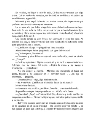En realidad, no llegué a salir del todo. Di dos pasos y tropecé con algo
suave. Caí en medio del corredor, me lastimé los nudillos y mi cabeza se
estrelló contra algo sólido.
Me senté y me toqué la frente con ambas manos, sin importarme que
pudieran asesinarme en cualquier momento.
La persona a la que había atropellado mascullaba insultos en voz baja.
En medio de una nube de dolor, me percaté de que se había levantado (por
su tamaño y olor a sudor, supuse que mi visitante era un hombre) y buscaba
los postigos de la pared.
Una súbita ráfaga de aire fresco me sobresaltó y cerré los ojos. Al
abrirlos otra vez, la luz proveniente del cielo estrellado era suficiente como
para que pudiera ver al intruso.
—¿Qué haces tú aquí? —pregunté en tono acusador.
Al mismo tiempo, Jamie preguntaba con igual belicosidad:
—¿Cuánto pesas, Sassenach?
—Cincuenta y siete kilos —respondí, aún confundida, antes de añadir
—: ¿Por qué?
—Casi me aplastas el hígado —contestó y se tocó la zona afectada—.
Además, casi me matas del susto. —Estiró la mano y me ayudó a
levantarme—. ¿Estás bien?
—No, me golpeé la cabeza. —Mientras me masajeaba el lugar del
golpe, busqué a mi alrededor en el corredor vacío—. ¿Con qué he
tropezado? —pregunté.
—Con mi cabeza —dijo, algo malhumorado.
—Te lo mereces. ¿Qué hacías escondido detrás de mi puerta?
Me miró con fastidio.
—No estaba «escondido», por Dios. Dormía… o trataba de hacerlo.
Se pasó la mano por lo que parecía ser un chichón en la frente.
—¿Dormías? ¿Aquí? —Contemplé el frío, desnudo y sucio pasillo con
exagerado asombro—. Siempre eliges lugares extraños; primero un establo
y luego esto.
—Tal vez te interese saber que un pequeño grupo de dragones ingleses
se ha instalado en el salón principal —me informó con voz helada—. Se
han pasado un poco con la bebida y se están divirtiendo con dos mujeres del
 