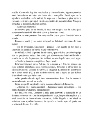 pueblo. Como sólo hay dos muchachas y cinco soldados, algunos parecían
tener intenciones de subir en busca de… compañía. Pensé que no te
agradaría recibirlos. —Se colocó la capa en el hombro y giró hacia la
escalera—. Si me equivoqué en mi apreciación, te pido disculpas. No quise
perturbar tu descanso. Buenas noches.
—Espera un momento.
Se detuvo, pero no se volvió, lo cual me obligó a dar la vuelta para
ponerme delante de él. Me miró, cortés y distante a la vez.
—Gracias —expresé—. Fue muy amable por tu parte. Lamento haberte
pisado.
Entonces sonrió y su rostro recuperó su habitual expresión de buen
humor.
—No te preocupes, Sassenach —precisó—. En cuanto se me pase la
jaqueca y las costillas se curen, estaré como nuevo.
Se volvió y abrió la puerta de mi cuarto, que se había cerrado de golpe
tras mi precipitada salida. Era obvio que el constructor había edificado la
posada sin un hilo de plomada. No había ni un solo ángulo recto en el lugar.
—Vuelve a la cama —sugirió—. Aquí estaré.
Eché un vistazo al suelo. Además de la dureza y el frío, los tablones de
roble estaban manchados con expectoraciones, derrames y otros tipos de
suciedades que ni siquiera me atrevía a imaginar. La marca del constructor
en el dintel decía 1732 y era evidente que ésa era la fecha en que habían
limpiado el suelo por última vez.
—No puedes dormir aquí fuera —comenté—. Pasa. Por lo menos el
suelo del cuarto no está tan sucio.
Jamie se quedó paralizado con la mano en el marco de la puerta.
—¿Dormir en el cuarto contigo? —Parecía de veras horrorizado—. ¡No
podría hacerlo! ¡Arruinaría tu reputación!
Lo decía en serio. Comencé a reír, pero convertí la carcajada en un
discreto acceso de tos. Con las exigencias del viaje, las posadas repletas y la
total carencia de instalaciones sanitarias, había llegado a un nivel de
intimidad con aquellos hombres, incluyendo a Jamie, que tal pudor me
resultaba de lo más divertido.
 