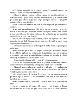 —Ya hemos dormido en la misma habitación —señalé cuando me
recobré—. Junto con otros veinte hombres.
—No es lo mismo —espetó—. Quiero decir, era un salón público y…
—Se interrumpió, presa de un horrible pensamiento—. ¿No habrás creído
que pensé que estabas sugiriendo algo impropio, verdad? —preguntó,
ansioso—. Te juro que jamás…
—No, ya sé —me apresuré a contestar para asegurarle que no me había
ofendido.
Al ver que no podía convencerlo, insistí en que al menos cogiera las
mantas de mi cama para acostarse. Aceptó con alguna reserva, sólo cuando
le hube repetido que de todos modos no las utilizaría, ya que dormiría,
como siempre, con mi capa de viaje.
De pie junto al improvisado colchón y antes de regresar a mi fétido
santuario, intenté darle las gracias otra vez, pero levantó la mano en un
elegante gesto de indiferencia.
—No es sólo desinteresada cortesía por mi parte. También quiero pasar
inadvertido.
Había olvidado que él tenía sus propias razones para mantenerse alejado
de los soldados ingleses. Sin embargo, no descarté que podría haber logrado
su cometido con mayor comodidad durmiendo en los aireados y cálidos
establos y no en el suelo, delante de mi puerta.
—Pero si alguien llega a subir —protesté—, te encontrarán.
Extendió su largo brazo para cerrar el postigo. El corredor volvió a
sumirse en una total oscuridad y Jamie pasó a ser un bulto indefinido.
—No pueden verme el rostro —explicó—. Además, en el estado en que
se encuentran, mi nombre no les diría nada. Aun cuando les diera el
verdadero, cosa que no pienso hacer.
—Es verdad —concedí con algo de duda—. Pero ¿no van a preguntarse
qué haces aquí, a oscuras? —No podía ver su cara, pero el tono de su voz
me indicó que sonreía.
—De ninguna manera, Sassenach. Pensarán que estoy esperando mi
turno.
Me reí y entré en el cuarto. Me acosté y me dispuse a dormir,
maravillada por la forma en que Jamie podía hacer aquellas atrevidas
 