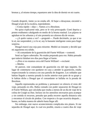 bromas y, al mismo tiempo, espantarse ante la idea de dormir en mi cuarto.
Cuando desperté, Jamie ya no estaba allí. Al bajar a desayunar, encontré a
Dougal al pie de la escalera, esperándome.
—Coma rápido —dijo—. Vamos a ir a Brockton.
No quiso explicarme más, pero se le veía preocupado. Comí deprisa y
pronto estábamos cabalgando en medio de la bruma matinal. Los pájaros se
agitaban en los arbustos y el aire prometía un caluroso día de verano.
—¿A quién vamos a ver? —pregunté—. Puede decírmelo, ya que si no
lo sé, me sorprenderé, y si lo sé, soy lo bastante inteligente como para fingir
sorpresa.
Dougal enarcó una ceja para mirarme. Meditó un instante y decidió que
mi argumento era sólido.
—Al comandante de la guarnición del Fuerte William —contestó.
Sentí un ligero sobresalto. No estaba preparada para eso. Había pensado
que todavía faltaban tres días para llegar al fuerte.
—¡Pero si no estamos cerca del Fuerte William! —exclamé.
—Mmfm.
Al parecer, este comandante de guarnición era del tipo inquieto. En
lugar de contentarse con quedarse en casa a atender la guarnición, estaba
inspeccionando la comarca con una patrulla de dragones. Los soldados que
habían llegado a nuestra posada la noche anterior eran parte de su grupo y
le habían dicho a Dougal que el comandante se hallaba en la posada de
Brockton.
Aquello representaba un problema y permanecí en silencio el resto del
viaje, pensando en ello. Había contado con poder separarme de Dougal en
el Fuerte William, que calculaba que estaba a menos de un día de viaje de la
colina de Craigh na Dun. Incluso sin los utensilios necesarios para acampar
y sin comida ni recursos, pensaba que podía recorrer aquella distancia sola
y encontrar el círculo de piedras. Con respecto a lo que ocurriría después…
bueno, no había manera de saberlo hasta llegar allí.
Sin embargo, este nuevo acontecimiento complicaba mis planes. Si me
separaba de Dougal aquí, lo cual era posible, estaría a cuatro días de viaje
 