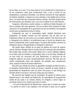 de la colina, no a uno. Y no tenía tanta fe en mi sentido de la orientación ni
en mi resistencia como para aventurarme sola, a pie, a través de los
despeñaderos y páramos desolados. Las últimas semanas de viaje agotador
me habían enseñado a respetar las rocas salientes y los rápidos de las tierras
altas, sin mencionar las ocasionales bestias salvajes. No tenía ningún deseo
de encontrarme, por ejemplo, cara a cara con un jabalí en un valle desierto.
Llegamos a Brockton a media mañana. La neblina se había disipado y el
día era soleado. Me sentí optimista. Tal vez resultara fácil, después de todo,
convencer al comandante de la guarnición de que me brindara una pequeña
escolta para acompañarme hasta la colina.
Comprendí por qué el comandante había elegido Brockton para
hospedarse. El pueblo contaba con dos tabernas; una de ellas era un
imponente edificio de tres pisos con un establo adjunto. Nos detuvimos allí
y entregamos los caballos a un palafrenero que se movía tan despacio que
parecía momificado. Para cuando llegó a la puerta del establo, nosotros ya
estábamos dentro y Dougal pedía un refrigerio al tabernero.
Me quedé abajo, delante de un plato de galletas de avena de aspecto
rancio, mientras Dougal subía la escalera hacia el santuario del comandante.
Me resultó algo extraño verlo partir. Había tres o cuatro soldados ingleses
en el salón, que me miraban y comentaban entre sí en voz baja. Después de
un mes entre los escoceses del clan MacKenzie, la presencia de los
dragones ingleses me ponía inexplicablemente nerviosa. Me dije que me
estaba comportando como una estúpida. En realidad, eran compatriotas
míos, aunque lo fueran de épocas diferentes.
Descubrí que echaba de menos la agradable compañía de Ned Gowan y
la simpática familiaridad de Jamie no-sé-qué. Lamenté no haber tenido la
oportunidad de despedirme antes de partir. De pronto, oí que Dougal me
llamaba desde la escalera y me hacía señas para que subiera.
Me pareció más lúgubre que de costumbre. Se apartó en silencio para
dejarme pasar y me señaló una habitación. El comandante de la guarnición
estaba de pie junto a la ventana abierta. Su delgada y erecta figura se
recortaba contra la luz. Emitió una risita al verme.
—Sí, por la descripción de MacKenzie, supuse que se trataría de usted.
—La puerta se cerró a mis espaldas y me encontré a solas con el capitán
 