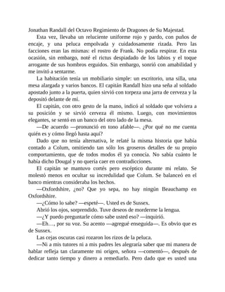 Jonathan Randall del Octavo Regimiento de Dragones de Su Majestad.
Esta vez, llevaba un reluciente uniforme rojo y pardo, con puños de
encaje, y una peluca empolvada y cuidadosamente rizada. Pero las
facciones eran las mismas: el rostro de Frank. No podía respirar. En esta
ocasión, sin embargo, noté el rictus despiadado de los labios y el toque
arrogante de sus hombros erguidos. Sin embargo, sonrió con amabilidad y
me invitó a sentarme.
La habitación tenía un mobiliario simple: un escritorio, una silla, una
mesa alargada y varios bancos. El capitán Randall hizo una seña al soldado
apostado junto a la puerta, quien sirvió con torpeza una jarra de cerveza y la
depositó delante de mí.
El capitán, con otro gesto de la mano, indicó al soldado que volviera a
su posición y se sirvió cerveza él mismo. Luego, con movimientos
elegantes, se sentó en un banco del otro lado de la mesa.
—De acuerdo —pronunció en tono afable—. ¿Por qué no me cuenta
quién es y cómo llegó hasta aquí?
Dado que no tenía alternativa, le relaté la misma historia que había
contado a Colum, omitiendo tan sólo los groseros detalles de su propio
comportamiento, que de todos modos él ya conocía. No sabía cuánto le
había dicho Dougal y no quería caer en contradicciones.
El capitán se mantuvo cortés pero escéptico durante mi relato. Se
molestó menos en ocultar su incredulidad que Colum. Se balanceó en el
banco mientras consideraba los hechos.
—Oxfordshire, ¿no? Que yo sepa, no hay ningún Beauchamp en
Oxfordshire.
—¿Cómo lo sabe? —espeté—. Usted es de Sussex.
Abrió los ojos, sorprendido. Tuve deseos de morderme la lengua.
—¿Y puedo preguntarle cómo sabe usted eso? —inquirió.
—Eh…, por su voz. Su acento —agregué enseguida—. Es obvio que es
de Sussex.
Las cejas oscuras casi rozaron los rizos de la peluca.
—Ni a mis tutores ni a mis padres les alegraría saber que mi manera de
hablar refleja tan claramente mi origen, señora —comentó—, después de
dedicar tanto tiempo y dinero a remediarlo. Pero dado que es usted una
 