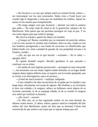 —No favorece a su caso que adopte usted esa actitud frívola, señora —
me interrumpió con los ojos entornados. Había visto a Frank hacer eso
cuando algo le disgustaba y sentí que me temblaban las rodillas. Apoyé las
manos en los muslos para tranquilizarme.
—No tengo ningún caso que favorecer —declaré con toda la audacia
que pude—. No exijo nada de usted ni de la guarnición, tampoco de los
MacKenzie. Sólo quiero que me permitan proseguir mi viaje en paz. Y no
veo razón alguna para que usted se oponga.
Me clavó la mirada y apretó los labios con fastidio.
—¿Conque no? Bueno, considere por un momento mi posición, señora,
y tal vez mis razones le resulten más evidentes. Hace un mes, estaba yo con
mis hombres persiguiendo a una banda de escoceses no identificados que
habían huido con cierta cantidad de ganado de una propiedad cercana a la
frontera, cuando…
—¡Ah, así que eso era lo que hacían! —exclamé—. No lo sabía —
agregué, dócil.
El capitán Randall suspiró. Decidió guardarse lo que pensaba y
continuar con su relato.
—En medio de esta legítima persecución —prosiguió en tono mesurado
—, me encuentro con una mujer inglesa medio desnuda, en un lugar donde
ninguna dama inglesa debería estar, ni siquiera con la escolta apropiada, que
se resiste a mi interrogatorio, ataca mi persona…
—¡Usted me atacó primero! —repliqué, indignada.
—Cuyo cómplice me deja inconsciente de un golpe por la espalda y que
luego huye, obviamente con ayuda de alguien. Mis hombres y yo revisamos
el área con cuidado y le aseguro, señora, no hallamos rastro alguno de su
sirviente asesinado, ni de su equipaje robado, ni de su vestido ni ninguna
otra señal que confirme su historia.
—¿De veras? —susurré.
—Sí. Más aún, no se han registrado asaltos en esa zona durante los
últimos cuatro meses. ¡Y ahora, señora, aparece usted en compañía del jefe
militar del clan MacKenzie, quien me dice que su hermano Colum está
convencido de que usted es una espía que se supone trabaja para mí!
 