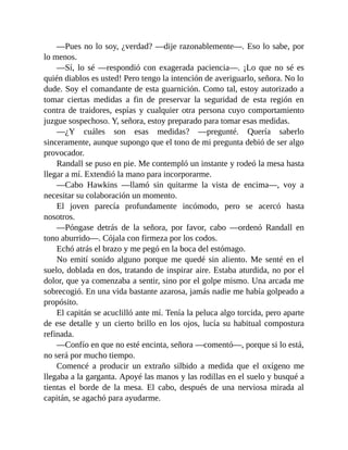 —Pues no lo soy, ¿verdad? —dije razonablemente—. Eso lo sabe, por
lo menos.
—Sí, lo sé —respondió con exagerada paciencia—. ¡Lo que no sé es
quién diablos es usted! Pero tengo la intención de averiguarlo, señora. No lo
dude. Soy el comandante de esta guarnición. Como tal, estoy autorizado a
tomar ciertas medidas a fin de preservar la seguridad de esta región en
contra de traidores, espías y cualquier otra persona cuyo comportamiento
juzgue sospechoso. Y, señora, estoy preparado para tomar esas medidas.
—¿Y cuáles son esas medidas? —pregunté. Quería saberlo
sinceramente, aunque supongo que el tono de mi pregunta debió de ser algo
provocador.
Randall se puso en pie. Me contempló un instante y rodeó la mesa hasta
llegar a mí. Extendió la mano para incorporarme.
—Cabo Hawkins —llamó sin quitarme la vista de encima—, voy a
necesitar su colaboración un momento.
El joven parecía profundamente incómodo, pero se acercó hasta
nosotros.
—Póngase detrás de la señora, por favor, cabo —ordenó Randall en
tono aburrido—. Cójala con firmeza por los codos.
Echó atrás el brazo y me pegó en la boca del estómago.
No emití sonido alguno porque me quedé sin aliento. Me senté en el
suelo, doblada en dos, tratando de inspirar aire. Estaba aturdida, no por el
dolor, que ya comenzaba a sentir, sino por el golpe mismo. Una arcada me
sobrecogió. En una vida bastante azarosa, jamás nadie me había golpeado a
propósito.
El capitán se acuclilló ante mí. Tenía la peluca algo torcida, pero aparte
de ese detalle y un cierto brillo en los ojos, lucía su habitual compostura
refinada.
—Confío en que no esté encinta, señora —comentó—, porque si lo está,
no será por mucho tiempo.
Comencé a producir un extraño silbido a medida que el oxígeno me
llegaba a la garganta. Apoyé las manos y las rodillas en el suelo y busqué a
tientas el borde de la mesa. El cabo, después de una nerviosa mirada al
capitán, se agachó para ayudarme.
 