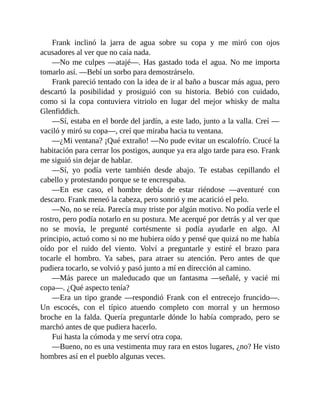Frank inclinó la jarra de agua sobre su copa y me miró con ojos
acusadores al ver que no caía nada.
—No me culpes —atajé—. Has gastado toda el agua. No me importa
tomarlo así. —Bebí un sorbo para demostrárselo.
Frank pareció tentado con la idea de ir al baño a buscar más agua, pero
descartó la posibilidad y prosiguió con su historia. Bebió con cuidado,
como si la copa contuviera vitriolo en lugar del mejor whisky de malta
Glenfiddich.
—Sí, estaba en el borde del jardín, a este lado, junto a la valla. Creí —
vaciló y miró su copa—, creí que miraba hacia tu ventana.
—¿Mi ventana? ¡Qué extraño! —No pude evitar un escalofrío. Crucé la
habitación para cerrar los postigos, aunque ya era algo tarde para eso. Frank
me siguió sin dejar de hablar.
—Sí, yo podía verte también desde abajo. Te estabas cepillando el
cabello y protestando porque se te encrespaba.
—En ese caso, el hombre debía de estar riéndose —aventuré con
descaro. Frank meneó la cabeza, pero sonrió y me acarició el pelo.
—No, no se reía. Parecía muy triste por algún motivo. No podía verle el
rostro, pero podía notarlo en su postura. Me acerqué por detrás y al ver que
no se movía, le pregunté cortésmente si podía ayudarle en algo. Al
principio, actuó como si no me hubiera oído y pensé que quizá no me había
oído por el ruido del viento. Volví a preguntarle y estiré el brazo para
tocarle el hombro. Ya sabes, para atraer su atención. Pero antes de que
pudiera tocarlo, se volvió y pasó junto a mí en dirección al camino.
—Más parece un maleducado que un fantasma —señalé, y vacié mi
copa—. ¿Qué aspecto tenía?
—Era un tipo grande —respondió Frank con el entrecejo fruncido—.
Un escocés, con el típico atuendo completo con morral y un hermoso
broche en la falda. Quería preguntarle dónde lo había comprado, pero se
marchó antes de que pudiera hacerlo.
Fui hasta la cómoda y me serví otra copa.
—Bueno, no es una vestimenta muy rara en estos lugares, ¿no? He visto
hombres así en el pueblo algunas veces.
 