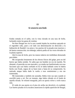13
Se anuncia una boda
Estaba sentada en el salón, con la vista clavada en una taza de leche,
luchando contra las ganas de vomitar.
No bien Dougal me vio la cara cuando bajaba las escaleras apoyada en
el regordete cabo, pasó a mi lado con determinación en dirección a la
habitación de Randall. Los pisos y las puertas de la posada eran macizos y
de buena construcción; sin embargo, todavía podía oír las voces elevadas en
la planta superior.
Alcé la taza de leche, pero las manos todavía me temblaban demasiado
para beber.
Me recuperaba lentamente de los efectos físicos del golpe, pero no del
horror que había sentido. Yo sabía que ese hombre no era mi marido. No
obstante, el parecido era tan marcado y yo estaba tan familiarizada con esas
facciones que casi había confiado en él; le había hablado como lo habría
hecho con Frank, segura de su buen trato y hasta de su comprensión. Su
malvado ataque había dado la vuelta a esos sentimientos y eso me
trastornaba.
Me trastornaba y también me asustaba. Había visto sus ojos cuando se
acuclilló junto a mí. Por un instante, algo había vibrado en el fondo de
aquella mirada. Se esfumó enseguida, pero no quería volver a verlo nunca
más.
El ruido de una puerta en el piso de arriba me devolvió a la realidad.
Las fuertes pisadas en la escalera anunciaron la rápida aparición de Dougal,
 