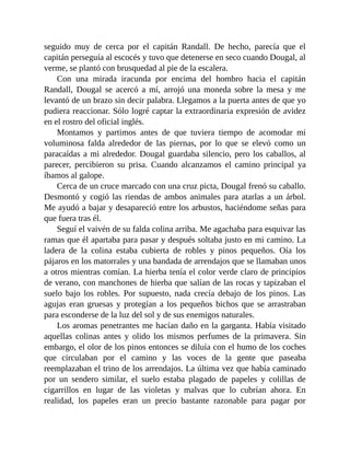 seguido muy de cerca por el capitán Randall. De hecho, parecía que el
capitán perseguía al escocés y tuvo que detenerse en seco cuando Dougal, al
verme, se plantó con brusquedad al pie de la escalera.
Con una mirada iracunda por encima del hombro hacia el capitán
Randall, Dougal se acercó a mí, arrojó una moneda sobre la mesa y me
levantó de un brazo sin decir palabra. Llegamos a la puerta antes de que yo
pudiera reaccionar. Sólo logré captar la extraordinaria expresión de avidez
en el rostro del oficial inglés.
Montamos y partimos antes de que tuviera tiempo de acomodar mi
voluminosa falda alrededor de las piernas, por lo que se elevó como un
paracaídas a mi alrededor. Dougal guardaba silencio, pero los caballos, al
parecer, percibieron su prisa. Cuando alcanzamos el camino principal ya
íbamos al galope.
Cerca de un cruce marcado con una cruz picta, Dougal frenó su caballo.
Desmontó y cogió las riendas de ambos animales para atarlas a un árbol.
Me ayudó a bajar y desapareció entre los arbustos, haciéndome señas para
que fuera tras él.
Seguí el vaivén de su falda colina arriba. Me agachaba para esquivar las
ramas que él apartaba para pasar y después soltaba justo en mi camino. La
ladera de la colina estaba cubierta de robles y pinos pequeños. Oía los
pájaros en los matorrales y una bandada de arrendajos que se llamaban unos
a otros mientras comían. La hierba tenía el color verde claro de principios
de verano, con manchones de hierba que salían de las rocas y tapizaban el
suelo bajo los robles. Por supuesto, nada crecía debajo de los pinos. Las
agujas eran gruesas y protegían a los pequeños bichos que se arrastraban
para esconderse de la luz del sol y de sus enemigos naturales.
Los aromas penetrantes me hacían daño en la garganta. Había visitado
aquellas colinas antes y olido los mismos perfumes de la primavera. Sin
embargo, el olor de los pinos entonces se diluía con el humo de los coches
que circulaban por el camino y las voces de la gente que paseaba
reemplazaban el trino de los arrendajos. La última vez que había caminado
por un sendero similar, el suelo estaba plagado de papeles y colillas de
cigarrillos en lugar de las violetas y malvas que lo cubrían ahora. En
realidad, los papeles eran un precio bastante razonable para pagar por
 