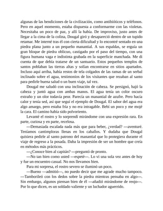 algunas de las bendiciones de la civilización, como antibióticos y teléfonos.
Pero en aquel momento, estaba dispuesta a conformarme con las violetas.
Necesitaba un poco de paz, y allí la había. De improviso, justo antes de
llegar a la cima de la colina, Dougal giró y desapareció dentro de un tupido
retamar. Me interné tras él con cierta dificultad y lo encontré sentado en una
piedra plana junto a un pequeño manantial. A sus espaldas, se erguía un
gran bloque de piedra oblicuo, castigado por el paso del tiempo, con una
figura humana vaga e indistinta grabada en la superficie manchada. Me di
cuenta de que debía tratarse de un santuario. Estos pequeños templos de
santos poblaban las tierras altas y solían encontrarse en sitios apartados.
Incluso aquí arriba, había restos de tela colgados de las ramas de un serbal
inclinado sobre el agua, testimonios de los visitantes que rezaban al santo
para pedirle buena salud o un buen viaje, tal vez.
Dougal me saludó con una inclinación de cabeza. Se persignó, bajó la
cabeza y juntó agua con ambas manos. El agua tenía un color oscuro
extraño y un olor todavía peor. Parecía un manantial de azufre. Pero hacía
calor y tenía sed, así que seguí el ejemplo de Dougal. El sabor del agua era
algo amargo, pero estaba fría y no era intragable. Bebí un poco y me mojé
la cara. El camino había sido polvoriento.
Levanté el rostro y lo sorprendí mirándome con una expresión rara. En
parte, curiosa y en parte, recelosa.
—Demasiada escalada nada más que para beber, ¿verdad? —aventuré.
Teníamos cantimploras llenas en los caballos. Y dudaba que Dougal
quisiera pedirle al santo patrono del manantial que lo protegiera durante el
viaje de regreso a la posada. Daba la impresión de ser un hombre que creía
en métodos más prácticos.
—¿Conoce bien al capitán? —preguntó de pronto.
—No tan bien como usted —espeté—. Lo vi una sola vez antes de hoy
y fue un encuentro casual. No nos llevamos bien.
Para mi sorpresa, el rostro severo se iluminó un poco.
—Bueno —admitió—, no puedo decir que me agrade mucho tampoco.
—Tamborileó con los dedos sobre la piedra mientras pensaba en algo—.
Sin embargo, algunos piensan bien de él —añadió mirándome de reojo—.
Por lo que dicen, es un soldado valiente y un luchador aguerrido.
 