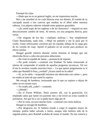 Enarqué las cejas.
—Dado que no es un general inglés, no me impresiona mucho.
Rió y me asombré al ver cuán blancos eran sus dientes. El sonido de su
carcajada asustó a tres cuervos que estaban en el árbol sobre nuestras
cabezas. Los pájaros salieron volando entre quejosos graznidos.
—¿Es usted espía de los ingleses o de los franceses? —inquirió en otro
desconcertante cambio de tema. Al menos, era una pregunta directa, para
variar.
—De ninguno de los dos —repliqué, molesta—. Soy simplemente
Claire Beauchamp, nada más. —Mojé mi pañuelo y me lo pasé por el
cuello. Gotas refrescantes corrieron por mi espalda, debajo de la sarga gris
de mi vestido de viaje. Apreté el pañuelo en mi escote para producir un
efecto similar.
Dougal guardó silencio durante varios minutos al tiempo que me
observaba llevar a cabo mis precarias abluciones.
—Ha visto la espalda de Jamie —pronunció de repente.
—No pude evitarlo —contesté con frialdad. Ya había renunciado al
intento de comprender el sentido de aquellas preguntas inconexas. Tal vez
él me lo revelara cuando estuviera listo—. Lo que quiere preguntarme es si
sabía que Randall lo hizo, ¿verdad? ¿Acaso usted no lo sabía?
—Sí, yo lo sabía —respondió mientras me observaba con calma—, pero
no estaba al tanto de que usted lo supiera.
Me encogí de hombros, insinuando que lo que yo supiera o dejara de
saber no era asunto suyo.
—Yo estaba allí, ¿sabe? —comentó.
—¿Dónde?
—En el Fuerte William. Tenía asuntos allí, con la guarnición. Un
empleado sabía que Jamie era pariente mío y me envió un aviso cuando lo
arrestaron. Así que fui a ver si podía hacer algo por él.
—Por lo visto, no tuvo mucho éxito —comenté con cierta malicia.
Dougal se encogió de hombros.
—Por desgracia, no. Si hubiera estado a cargo el sargento mayor de
siempre, podría haber salvado a Jamie, aunque sólo hubiera sido de la
segunda paliza, pero Randall acababa de tomar el mando. No me conocía y
 