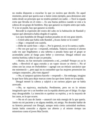 no estaba dispuesto a escuchar lo que yo tuviera que decirle. En aquel
momento, pensé que quería usar a Jamie como ejemplo, para demostrar ante
todos desde un principio que no tendría piedad con nadie. —Tocó la espada
corta que llevaba en el cinto—. Es una buena política cuando se está a la
cabeza de un grupo de hombres. Hay que ganarse su respeto antes que nada.
Y si no se puede, hay que ganarse su miedo.
Recordé la expresión del rostro del cabo en la habitación de Randall y
supuse qué alternativa había elegido el capitán.
Los ojos hundidos de Dougal estaban posados en mí con gran interés.
—Usted sabía que había sido Randall. ¿Acaso Jamie se lo contó?
—Algo —respondí con cautela.
—Debe de caerle bien —dijo—. Por lo general, no se lo cuenta a nadie.
—No veo por qué no —respondí, enfadada. Todavía contenía el aliento
cada vez que llegábamos a una taberna o posada hasta que el grupo se
acomodaba junto al fuego para beber y conversar. Dougal esbozó una
sonrisa burlona; sabía lo que yo pensaba.
—Bueno, no fue necesario contármelo a mí, ¿verdad? Porque yo ya lo
sabía. —Revolvió el agua extraña y un vapor oscuro se elevó—. No sé
cómo son las cosas en Oxfordshire —agregó con un énfasis sarcástico que
me estremeció—, pero aquí no es costumbre que las mujeres presencien los
castigos corporales. ¿Ha visto alguno?
—No, ni tampoco quisiera hacerlo —respondí—. Sin embargo, imagino
lo que hace falta para dejar marcas como las que tiene Jamie en la espalda.
Dougal meneó la cabeza y salpicó a un curioso pájaro que se había
acercado.
—No, se equivoca, muchacha. Perdóneme, pero no es lo mismo
imaginarlo que ver a un hombre con la espalda abierta por el látigo. Es algo
muy desagradable. La intención es quebrar su espíritu, y en la mayoría de
los casos, es lo que ocurre.
—No en el caso de Jamie —anuncié con más energía de la que quería.
Jamie era mi paciente y en alguna medida, mi amigo. No deseaba hablar de
su historia personal con Dougal, aunque tenía cierta curiosidad morbosa.
Jamás había conocido a alguien tan abierto y al mismo tiempo tan
misterioso como el joven MacTavish.
 