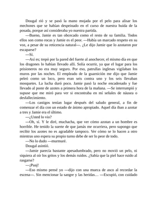 Dougal rió y se pasó la mano mojada por el pelo para alisar los
mechones que se habían despeinado en el curso de nuestra huida de la
posada, porque así consideraba yo nuestra partida.
—Bueno, Jamie es tan obcecado como el resto de su familia. Todos
ellos son como rocas y Jamie es el peor. —Había un marcado respeto en su
voz, a pesar de su reticencia natural—. ¿Le dijo Jamie que lo azotaron por
escaparse?
—Sí.
—Así es; trepó por la pared del fuerte al anochecer, el mismo día en que
los dragones lo habían llevado allí. Solía ocurrir, ya que el lugar para los
prisioneros no era muy seguro. Por eso, patrullas inglesas vigilaban los
muros por las noches. El empleado de la guarnición me dijo que Jamie
peleó como un loco, pero eran seis contra uno y los seis llevaban
mosquetes. La lucha duró poco. Jamie pasó la noche encadenado y fue
llevado al poste de azotes a primera hora de la mañana. —Se interrumpió y
supuse que me miró para ver si encontraba en mí señales de náusea o
desfallecimiento.
—Los castigos tenían lugar después del saludo general, a fin de
comenzar el día con un estado de ánimo apropiado. Aquel día iban a azotar
a tres y Jamie era el último.
—¿Usted lo vio?
—Oh, sí. Y le diré, muchacha, que ver cómo azotan a un hombre es
horrible. He tenido la suerte de que jamás me ocurriera, pero supongo que
recibir los azotes no es agradable tampoco. Ver cómo se lo hacen a otro
mientras uno espera su propio turno debe de ser lo peor de todo.
—No lo dudo —murmuré.
Dougal asintió.
—Jamie parecía bastante apesadumbrado, pero no movió un pelo, ni
siquiera al oír los gritos y los demás ruidos. ¿Sabía que la piel hace ruido al
rasgarse?
—¡Puaj!
—Eso mismo pensé yo —dijo con una mueca de asco al recordar la
escena—. Sin mencionar la sangre y las heridas… —Escupió, con cuidado
 