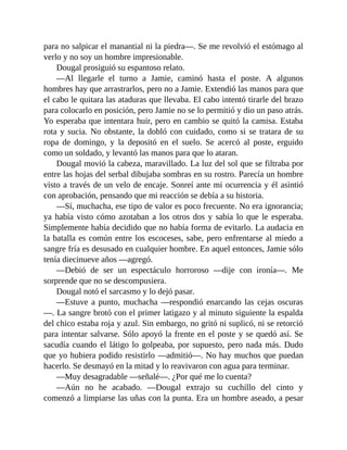para no salpicar el manantial ni la piedra—. Se me revolvió el estómago al
verlo y no soy un hombre impresionable.
Dougal prosiguió su espantoso relato.
—Al llegarle el turno a Jamie, caminó hasta el poste. A algunos
hombres hay que arrastrarlos, pero no a Jamie. Extendió las manos para que
el cabo le quitara las ataduras que llevaba. El cabo intentó tirarle del brazo
para colocarlo en posición, pero Jamie no se lo permitió y dio un paso atrás.
Yo esperaba que intentara huir, pero en cambio se quitó la camisa. Estaba
rota y sucia. No obstante, la dobló con cuidado, como si se tratara de su
ropa de domingo, y la depositó en el suelo. Se acercó al poste, erguido
como un soldado, y levantó las manos para que lo ataran.
Dougal movió la cabeza, maravillado. La luz del sol que se filtraba por
entre las hojas del serbal dibujaba sombras en su rostro. Parecía un hombre
visto a través de un velo de encaje. Sonreí ante mi ocurrencia y él asintió
con aprobación, pensando que mi reacción se debía a su historia.
—Sí, muchacha, ese tipo de valor es poco frecuente. No era ignorancia;
ya había visto cómo azotaban a los otros dos y sabía lo que le esperaba.
Simplemente había decidido que no había forma de evitarlo. La audacia en
la batalla es común entre los escoceses, sabe, pero enfrentarse al miedo a
sangre fría es desusado en cualquier hombre. En aquel entonces, Jamie sólo
tenía diecinueve años —agregó.
—Debió de ser un espectáculo horroroso —dije con ironía—. Me
sorprende que no se descompusiera.
Dougal notó el sarcasmo y lo dejó pasar.
—Estuve a punto, muchacha —respondió enarcando las cejas oscuras
—. La sangre brotó con el primer latigazo y al minuto siguiente la espalda
del chico estaba roja y azul. Sin embargo, no gritó ni suplicó, ni se retorció
para intentar salvarse. Sólo apoyó la frente en el poste y se quedó así. Se
sacudía cuando el látigo lo golpeaba, por supuesto, pero nada más. Dudo
que yo hubiera podido resistirlo —admitió—. No hay muchos que puedan
hacerlo. Se desmayó en la mitad y lo reavivaron con agua para terminar.
—Muy desagradable —señalé—. ¿Por qué me lo cuenta?
—Aún no he acabado. —Dougal extrajo su cuchillo del cinto y
comenzó a limpiarse las uñas con la punta. Era un hombre aseado, a pesar
 