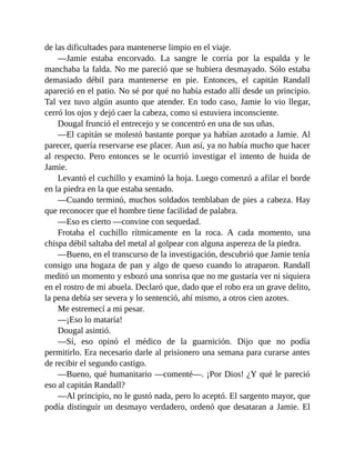 de las dificultades para mantenerse limpio en el viaje.
—Jamie estaba encorvado. La sangre le corría por la espalda y le
manchaba la falda. No me pareció que se hubiera desmayado. Sólo estaba
demasiado débil para mantenerse en pie. Entonces, el capitán Randall
apareció en el patio. No sé por qué no había estado allí desde un principio.
Tal vez tuvo algún asunto que atender. En todo caso, Jamie lo vio llegar,
cerró los ojos y dejó caer la cabeza, como si estuviera inconsciente.
Dougal frunció el entrecejo y se concentró en una de sus uñas.
—El capitán se molestó bastante porque ya habían azotado a Jamie. Al
parecer, quería reservarse ese placer. Aun así, ya no había mucho que hacer
al respecto. Pero entonces se le ocurrió investigar el intento de huida de
Jamie.
Levantó el cuchillo y examinó la hoja. Luego comenzó a afilar el borde
en la piedra en la que estaba sentado.
—Cuando terminó, muchos soldados temblaban de pies a cabeza. Hay
que reconocer que el hombre tiene facilidad de palabra.
—Eso es cierto —convine con sequedad.
Frotaba el cuchillo rítmicamente en la roca. A cada momento, una
chispa débil saltaba del metal al golpear con alguna aspereza de la piedra.
—Bueno, en el transcurso de la investigación, descubrió que Jamie tenía
consigo una hogaza de pan y algo de queso cuando lo atraparon. Randall
meditó un momento y esbozó una sonrisa que no me gustaría ver ni siquiera
en el rostro de mi abuela. Declaró que, dado que el robo era un grave delito,
la pena debía ser severa y lo sentenció, ahí mismo, a otros cien azotes.
Me estremecí a mi pesar.
—¡Eso lo mataría!
Dougal asintió.
—Sí, eso opinó el médico de la guarnición. Dijo que no podía
permitirlo. Era necesario darle al prisionero una semana para curarse antes
de recibir el segundo castigo.
—Bueno, qué humanitario —comenté—. ¡Por Dios! ¿Y qué le pareció
eso al capitán Randall?
—Al principio, no le gustó nada, pero lo aceptó. El sargento mayor, que
podía distinguir un desmayo verdadero, ordenó que desataran a Jamie. El
 