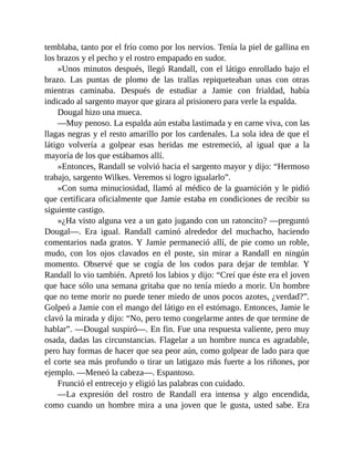 temblaba, tanto por el frío como por los nervios. Tenía la piel de gallina en
los brazos y el pecho y el rostro empapado en sudor.
»Unos minutos después, llegó Randall, con el látigo enrollado bajo el
brazo. Las puntas de plomo de las trallas repiqueteaban unas con otras
mientras caminaba. Después de estudiar a Jamie con frialdad, había
indicado al sargento mayor que girara al prisionero para verle la espalda.
Dougal hizo una mueca.
—Muy penoso. La espalda aún estaba lastimada y en carne viva, con las
llagas negras y el resto amarillo por los cardenales. La sola idea de que el
látigo volvería a golpear esas heridas me estremeció, al igual que a la
mayoría de los que estábamos allí.
»Entonces, Randall se volvió hacia el sargento mayor y dijo: “Hermoso
trabajo, sargento Wilkes. Veremos si logro igualarlo”.
»Con suma minuciosidad, llamó al médico de la guarnición y le pidió
que certificara oficialmente que Jamie estaba en condiciones de recibir su
siguiente castigo.
»¿Ha visto alguna vez a un gato jugando con un ratoncito? —preguntó
Dougal—. Era igual. Randall caminó alrededor del muchacho, haciendo
comentarios nada gratos. Y Jamie permaneció allí, de pie como un roble,
mudo, con los ojos clavados en el poste, sin mirar a Randall en ningún
momento. Observé que se cogía de los codos para dejar de temblar. Y
Randall lo vio también. Apretó los labios y dijo: “Creí que éste era el joven
que hace sólo una semana gritaba que no tenía miedo a morir. Un hombre
que no teme morir no puede tener miedo de unos pocos azotes, ¿verdad?”.
Golpeó a Jamie con el mango del látigo en el estómago. Entonces, Jamie le
clavó la mirada y dijo: “No, pero temo congelarme antes de que termine de
hablar”. —Dougal suspiró—. En fin. Fue una respuesta valiente, pero muy
osada, dadas las circunstancias. Flagelar a un hombre nunca es agradable,
pero hay formas de hacer que sea peor aún, como golpear de lado para que
el corte sea más profundo o tirar un latigazo más fuerte a los riñones, por
ejemplo. —Meneó la cabeza—. Espantoso.
Frunció el entrecejo y eligió las palabras con cuidado.
—La expresión del rostro de Randall era intensa y algo encendida,
como cuando un hombre mira a una joven que le gusta, usted sabe. Era
 
