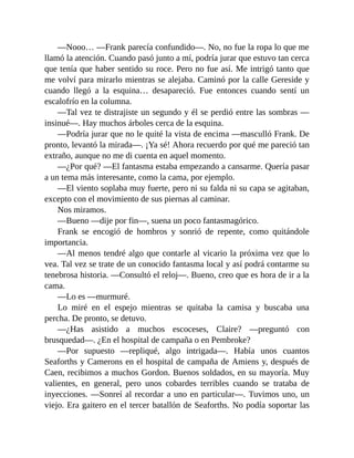—Nooo… —Frank parecía confundido—. No, no fue la ropa lo que me
llamó la atención. Cuando pasó junto a mí, podría jurar que estuvo tan cerca
que tenía que haber sentido su roce. Pero no fue así. Me intrigó tanto que
me volví para mirarlo mientras se alejaba. Caminó por la calle Gereside y
cuando llegó a la esquina… desapareció. Fue entonces cuando sentí un
escalofrío en la columna.
—Tal vez te distrajiste un segundo y él se perdió entre las sombras —
insinué—. Hay muchos árboles cerca de la esquina.
—Podría jurar que no le quité la vista de encima —masculló Frank. De
pronto, levantó la mirada—. ¡Ya sé! Ahora recuerdo por qué me pareció tan
extraño, aunque no me di cuenta en aquel momento.
—¿Por qué? —El fantasma estaba empezando a cansarme. Quería pasar
a un tema más interesante, como la cama, por ejemplo.
—El viento soplaba muy fuerte, pero ni su falda ni su capa se agitaban,
excepto con el movimiento de sus piernas al caminar.
Nos miramos.
—Bueno —dije por fin—, suena un poco fantasmagórico.
Frank se encogió de hombros y sonrió de repente, como quitándole
importancia.
—Al menos tendré algo que contarle al vicario la próxima vez que lo
vea. Tal vez se trate de un conocido fantasma local y así podrá contarme su
tenebrosa historia. —Consultó el reloj—. Bueno, creo que es hora de ir a la
cama.
—Lo es —murmuré.
Lo miré en el espejo mientras se quitaba la camisa y buscaba una
percha. De pronto, se detuvo.
—¿Has asistido a muchos escoceses, Claire? —preguntó con
brusquedad—. ¿En el hospital de campaña o en Pembroke?
—Por supuesto —repliqué, algo intrigada—. Había unos cuantos
Seaforths y Camerons en el hospital de campaña de Amiens y, después de
Caen, recibimos a muchos Gordon. Buenos soldados, en su mayoría. Muy
valientes, en general, pero unos cobardes terribles cuando se trataba de
inyecciones. —Sonreí al recordar a uno en particular—. Tuvimos uno, un
viejo. Era gaitero en el tercer batallón de Seaforths. No podía soportar las
 
