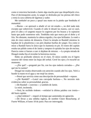 como si estuviera haciendo a Jamie algo mucho peor que despellejarlo vivo.
Para el decimoquinto azote, la sangre se deslizaba por las piernas del chico
y tenía la cara cubierta de lágrimas y sudor.
Me tambaleé un poco y apoyé una mano en la piedra que bordeaba el
manantial.
—Bueno —se apresuró a añadir al ver mi estado—, no diré nada más
excepto que sobrevivió. Cuando el cabo le desató las manos, casi se cayó,
pero el cabo y el sargento mayor lo cogieron por los brazos y lo sujetaron
hasta que pudo sostenerse solo. Temblaba más que nunca por el dolor y el
frío. No obstante, mantenía la cabeza erguida y los ojos brillantes. Lo noté a
más de cinco metros de distancia. Clavó la mirada en Randall mientras lo
bajaban de la plataforma y sus pies dejaban huellas de sangre. Era como si
mirar a Randall fuera lo único que lo mantenía en pie. El rostro del capitán
estaba tan pálido como el de Jamie y tampoco le quitaba los ojos de encima.
Parecía como si fueran a caer si dejaban de mirarse. —La propia mirada de
Dougal estaba fija al recordar la horrorosa escena.
Hubo un profundo silencio en el claro. El único sonido era el ligero
susurrar del viento entre las hojas del serbal. Cerré los ojos y le escuché un
momento.
—¿Por qué? —pregunté por fin, con los ojos todavía cerrados—. ¿Por
qué me lo cuenta?
Dougal me estaba observando con atención cuando abrí los ojos. Volví a
hundir la mano en el agua y me mojé las sienes.
—Pensé que serviría como una descripción de personalidad —repuso.
—¿De Randall? —Lancé una carcajada burlona—. No necesito más
evidencias sobre su personalidad, gracias.
—De Randall —convino— y también de Jamie.
Lo miré, incómoda.
—Verá, he recibido órdenes —enfatizó la última palabra con ironía—
del buen capitán.
—¿Qué órdenes? —inquirí al tiempo que aumentaba mi agitación.
—De llevar a una súbdita inglesa, de nombre Claire Beauchamp, al
Fuerte William, el lunes 18 de junio. Para ser interrogada.
 