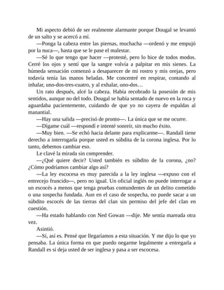 Mi aspecto debió de ser realmente alarmante porque Dougal se levantó
de un salto y se acercó a mí.
—Ponga la cabeza entre las piernas, muchacha —ordenó y me empujó
por la nuca—, hasta que se le pase el malestar.
—Sé lo que tengo que hacer —protesté, pero lo hice de todos modos.
Cerré los ojos y sentí que la sangre volvía a palpitar en mis sienes. La
húmeda sensación comenzó a desaparecer de mi rostro y mis orejas, pero
todavía tenía las manos heladas. Me concentré en respirar, contando al
inhalar, uno-dos-tres-cuatro, y al exhalar, uno-dos…
Un rato después, alcé la cabeza. Había recobrado la posesión de mis
sentidos, aunque no del todo. Dougal se había sentado de nuevo en la roca y
aguardaba pacientemente, cuidando de que yo no cayera de espaldas al
manantial.
—Hay una salida —precisó de pronto—. La única que se me ocurre.
—Dígame cuál —respondí e intenté sonreír, sin mucho éxito.
—Muy bien. —Se echó hacia delante para explicarme—. Randall tiene
derecho a interrogarla porque usted es súbdita de la corona inglesa. Por lo
tanto, debemos cambiar eso.
Le clavé la mirada sin comprender.
—¿Qué quiere decir? Usted también es súbdito de la corona, ¿no?
¿Cómo podríamos cambiar algo así?
—La ley escocesa es muy parecida a la ley inglesa —expuso con el
entrecejo fruncido—, pero no igual. Un oficial inglés no puede interrogar a
un escocés a menos que tenga pruebas contundentes de un delito cometido
o una sospecha fundada. Aun en el caso de sospecha, no puede sacar a un
súbdito escocés de las tierras del clan sin permiso del jefe del clan en
cuestión.
—Ha estado hablando con Ned Gowan —dije. Me sentía mareada otra
vez.
Asintió.
—Sí, así es. Pensé que llegaríamos a esta situación. Y me dijo lo que yo
pensaba. La única forma en que puedo negarme legalmente a entregarla a
Randall es si deja usted de ser inglesa y pasa a ser escocesa.
 