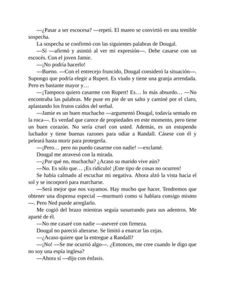 —¿Pasar a ser escocesa? —repetí. El mareo se convirtió en una temible
sospecha.
La sospecha se confirmó con las siguientes palabras de Dougal.
—Sí —afirmó y asintió al ver mi expresión—. Debe casarse con un
escocés. Con el joven Jamie.
—¡No podría hacerlo!
—Bueno. —Con el entrecejo fruncido, Dougal consideró la situación—.
Supongo que podría elegir a Rupert. Es viudo y tiene una granja arrendada.
Pero es bastante mayor y…
—¡Tampoco quiero casarme con Rupert! Es… lo más absurdo… —No
encontraba las palabras. Me puse en pie de un salto y caminé por el claro,
aplastando los frutos caídos del serbal.
—Jamie es un buen muchacho —argumentó Dougal, todavía sentado en
la roca—. Es verdad que carece de propiedades en este momento, pero tiene
un buen corazón. No sería cruel con usted. Además, es un estupendo
luchador y tiene buenas razones para odiar a Randall. Cásese con él y
peleará hasta morir para protegerla.
—¡Pero… pero no puedo casarme con nadie! —exclamé.
Dougal me atravesó con la mirada.
—¿Por qué no, muchacha? ¿Acaso su marido vive aún?
—No. Es sólo que… ¡Es ridículo! ¡Este tipo de cosas no ocurren!
Se había calmado al escuchar mi negativa. Ahora alzó la vista hacia el
sol y se incorporó para marcharse.
—Será mejor que nos vayamos. Hay mucho que hacer. Tendremos que
obtener una dispensa especial —murmuró como si hablara consigo mismo
—. Pero Ned puede arreglarlo.
Me cogió del brazo mientras seguía susurrando para sus adentros. Me
aparté de él.
—No me casaré con nadie —aseveré con firmeza.
Dougal no pareció alterarse. Se limitó a enarcar las cejas.
—¿Acaso quiere que la entregue a Randall?
—¡No! —Se me ocurrió algo—. ¿Entonces, me cree cuando le digo que
no soy una espía inglesa?
—Ahora sí —dijo con énfasis.
 