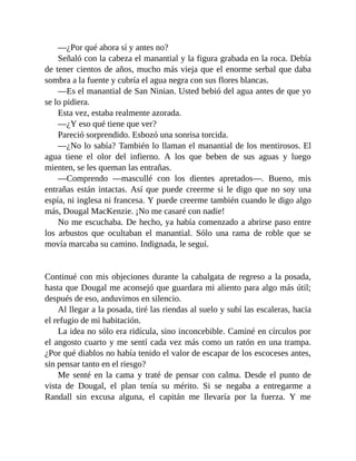 —¿Por qué ahora sí y antes no?
Señaló con la cabeza el manantial y la figura grabada en la roca. Debía
de tener cientos de años, mucho más vieja que el enorme serbal que daba
sombra a la fuente y cubría el agua negra con sus flores blancas.
—Es el manantial de San Ninian. Usted bebió del agua antes de que yo
se lo pidiera.
Esta vez, estaba realmente azorada.
—¿Y eso qué tiene que ver?
Pareció sorprendido. Esbozó una sonrisa torcida.
—¿No lo sabía? También lo llaman el manantial de los mentirosos. El
agua tiene el olor del infierno. A los que beben de sus aguas y luego
mienten, se les queman las entrañas.
—Comprendo —mascullé con los dientes apretados—. Bueno, mis
entrañas están intactas. Así que puede creerme si le digo que no soy una
espía, ni inglesa ni francesa. Y puede creerme también cuando le digo algo
más, Dougal MacKenzie. ¡No me casaré con nadie!
No me escuchaba. De hecho, ya había comenzado a abrirse paso entre
los arbustos que ocultaban el manantial. Sólo una rama de roble que se
movía marcaba su camino. Indignada, le seguí.
Continué con mis objeciones durante la cabalgata de regreso a la posada,
hasta que Dougal me aconsejó que guardara mi aliento para algo más útil;
después de eso, anduvimos en silencio.
Al llegar a la posada, tiré las riendas al suelo y subí las escaleras, hacia
el refugio de mi habitación.
La idea no sólo era ridícula, sino inconcebible. Caminé en círculos por
el angosto cuarto y me sentí cada vez más como un ratón en una trampa.
¿Por qué diablos no había tenido el valor de escapar de los escoceses antes,
sin pensar tanto en el riesgo?
Me senté en la cama y traté de pensar con calma. Desde el punto de
vista de Dougal, el plan tenía su mérito. Si se negaba a entregarme a
Randall sin excusa alguna, el capitán me llevaría por la fuerza. Y me
 