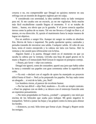 creyera o no, era comprensible que Dougal no quisiera meterse en una
refriega con un montón de dragones ingleses por mi culpa.
Y considerada con serenidad, la idea también tenía su lado ventajoso
para mí. Si me casaba con un escocés, ya no me vigilarían. Sería mucho
más fácil escabullirme cuando llegara el momento. Y si se trataba de
Jamie… bueno, era obvio que yo le gustaba. Y el joven conocía aquellas
tierras como la palma de su mano. Tal vez me llevara a Craigh na Dun o, al
menos, en esa dirección. Sí, quizás el matrimonio fuera la mejor manera de
lograr mi objetivo.
Era un análisis a sangre fría. Aunque mi sangre no estaba en absoluto
fría. Hervía de furia e inquietud. No podía quedarme quieta; caminaba y
pensaba tratando de encontrar una salida. Cualquier salida. Al cabo de una
hora, tenía el rostro enrojecido y la cabeza me latía con fuerza. Abrí la
ventana y me asomé para refrescarme con la brisa.
Alguien llamó a la puerta. Dougal entró en el momento en que yo
sacaba la cabeza por la ventana. Llevaba una hoja de papel grueso en la
mano y Rupert y el inmaculado Ned Gowan le seguían en pomposo cortejo.
—Pasen, por favor —dije con cortesía.
Dougal me ignoró, como de costumbre; apartó una jarra que había sobre
la mesa y extendió sus papeles con gran ceremonia sobre la superficie de
roble.
—Ya está —declaró con el orgullo de quien ha manejado un proyecto
difícil hasta el final—. Ned ya ha preparado los papeles. No hay nada como
un abogado… si está de tu lado, ¿no, Ned?
Los hombres rieron, al parecer de excelente humor.
—No fue tan difícil —dijo Ned, modesto—. Es sólo un simple contrato.
—Pasó las páginas con un dedo y se detuvo con el entrecejo fruncido ante
un repentino pensamiento.
—No tiene propiedades en Francia, ¿verdad? —preguntó y me miró por
encima de los bifocales que usaba para trabajar. Mi gesto negativo le
tranquilizó. Volvió a juntar las hojas y las golpeó contra la mesa para alinear
los bordes.
—Entonces, ya está. Sólo tiene que firmar al pie. Dougal y Rupert serán
los testigos.
 