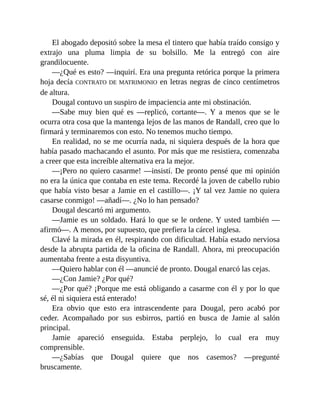 El abogado depositó sobre la mesa el tintero que había traído consigo y
extrajo una pluma limpia de su bolsillo. Me la entregó con aire
grandilocuente.
—¿Qué es esto? —inquirí. Era una pregunta retórica porque la primera
hoja decía CONTRATO DE MATRIMONIO en letras negras de cinco centímetros
de altura.
Dougal contuvo un suspiro de impaciencia ante mi obstinación.
—Sabe muy bien qué es —replicó, cortante—. Y a menos que se le
ocurra otra cosa que la mantenga lejos de las manos de Randall, creo que lo
firmará y terminaremos con esto. No tenemos mucho tiempo.
En realidad, no se me ocurría nada, ni siquiera después de la hora que
había pasado machacando el asunto. Por más que me resistiera, comenzaba
a creer que esta increíble alternativa era la mejor.
—¡Pero no quiero casarme! —insistí. De pronto pensé que mi opinión
no era la única que contaba en este tema. Recordé la joven de cabello rubio
que había visto besar a Jamie en el castillo—. ¡Y tal vez Jamie no quiera
casarse conmigo! —añadí—. ¿No lo han pensado?
Dougal descartó mi argumento.
—Jamie es un soldado. Hará lo que se le ordene. Y usted también —
afirmó—. A menos, por supuesto, que prefiera la cárcel inglesa.
Clavé la mirada en él, respirando con dificultad. Había estado nerviosa
desde la abrupta partida de la oficina de Randall. Ahora, mi preocupación
aumentaba frente a esta disyuntiva.
—Quiero hablar con él —anuncié de pronto. Dougal enarcó las cejas.
—¿Con Jamie? ¿Por qué?
—¿Por qué? ¡Porque me está obligando a casarme con él y por lo que
sé, él ni siquiera está enterado!
Era obvio que esto era intrascendente para Dougal, pero acabó por
ceder. Acompañado por sus esbirros, partió en busca de Jamie al salón
principal.
Jamie apareció enseguida. Estaba perplejo, lo cual era muy
comprensible.
—¿Sabías que Dougal quiere que nos casemos? —pregunté
bruscamente.
 