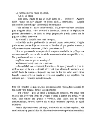 La expresión de su rostro se aflojó.
—Ah, sí. Lo sabía.
—Pero estoy segura de que un joven como tú… —comencé—. Quiero
decir, ¿acaso no hay alguien en quien estés… interesado? —Parecía
confundido; sin embargo, comprendió de inmediato.
—¿Te refieres a si estoy comprometido? No, no soy un buen candidato
para ninguna chica. —Se apresuró a continuar, como si su explicación
pudiera ofenderme—. Es decir, no tengo propiedades y sólo cuento con la
paga de soldado para vivir.
Se acarició la barbilla y me miró inseguro.
—También está el problemilla de que mi cabeza tiene precio. Ningún
padre quiere que su hija se case con un hombre al que pueden arrestar y
colgar en cualquier momento. ¿Habías pensado en eso?
Hice un gesto con la mano para indicar que su condición de prófugo era
una consideración menor a la luz de la monstruosidad de una posible boda.
Me quedaba un último recurso.
—¿No te molesta que no sea virgen?
Vaciló un momento antes de responder.
—En realidad, no —contestó despacio—. Siempre y cuando a ti no te
moleste que yo lo sea. —Sonrió al ver mi boca abierta de asombro y se
volvió hacia la puerta—. Supongo que uno de los dos debe saber cómo
hacerlo —concluyó. La puerta se cerró con suavidad a sus espaldas. Era
evidente que el romance había terminado.
Una vez firmados los papeles, bajé con cuidado las empinadas escaleras de
la posada y me dirigí al bar del salón principal.
—Un whisky —pedí al viejo y desgreñado posadero. Me clavó una
mirada fría, pero una señal de Dougal lo instó a darme una botella y un
vaso. Este último era grueso y verdoso, algo sucio, con el borde
descascarillado, pero era hueco y eso era todo lo que me importaba en aquel
momento.
Pasado el primer efecto del trago, me invadió una calma engañosa. Me
sentía distante y percibía los detalles de mi entorno con peculiar intensidad:
 