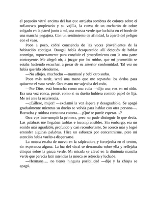 el pequeño vitral encima del bar que arrojaba sombras de colores sobre el
rufianesco propietario y su vajilla, la curva de un cucharón de cobre
colgado en la pared junto a mí, una mosca verde que luchaba en el borde de
una mancha pegajosa. Con un sentimiento de afinidad, la aparté del peligro
con el vaso.
Poco a poco, cobré conciencia de las voces provenientes de la
habitación contigua. Dougal había desaparecido allí después de hablar
conmigo, supuestamente para concluir el procedimiento con la otra parte
contrayente. Me alegró oír, a juzgar por los ruidos, que mi prometido se
estaba haciendo escuchar, a pesar de su anterior conformidad. Tal vez no
había querido ofenderme.
—No aflojes, muchacho —murmuré y bebí otro sorbo.
Poco más tarde, sentí una mano que me separaba los dedos para
quitarme el vaso verde. Otra mano me sujetaba del codo.
—Por Dios, está borracha como una cuba —dijo una voz en mi oído.
Era una voz ronca, pensé, como si su dueño hubiera comido papel de lija.
Me reí ante la ocurrencia.
—¡Cállese, mujer! —exclamó la voz áspera y desagradable. Se apagó
gradualmente mientras su dueño se volvía para hablar con otra persona—.
Borracha y ruidosa como una cotorra… ¿Qué se puede esperar…?
Otra voz interrumpió la primera, pero no pude distinguir lo que decía.
Las palabras me llegaban turbias e incomprensibles. Sin embargo, era un
sonido más agradable, profundo y casi reconfortante. Se acercó más y logré
entender algunas palabras. Hice un esfuerzo por concentrarme, pero mi
atención había vuelto a dispersarse.
La mosca estaba de nuevo en la salpicadura y forcejeaba en el centro,
sin esperanza alguna. La luz del vitral se derramaba sobre ella y reflejaba
chispas sobre la panza verde. Mi mirada se clavó en la diminuta mancha
verde que parecía latir mientras la mosca se retorcía y luchaba.
—Hermana…, no tienes ninguna posibilidad —dije y la chispa se
apagó.
 