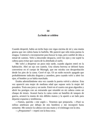 14
La boda se celebra
Cuando desperté, había un techo bajo con vigas encima de mí y una manta
gruesa que me cubría hasta la barbilla. Me pareció que sólo tenía puesta la
enagua. Comencé a incorporarme para buscar la ropa, pero cambié de idea a
mitad de camino. Volví a descender despacio, cerré los ojos y me sujeté la
cabeza para evitar que cayera de la almohada al suelo.
Me volví a despertar un poco más tarde, cuando alguien entró en la
habitación. Abrí un ojo con cautela. Una silueta borrosa se delineó hasta
convertirse en el cuerpo de Murtagh, que me miraba con desaprobación
desde los pies de la cama. Cerré el ojo. Oí un ruido escocés apagado que
probablemente indicaba disgusto y asombro, pero cuando volví a abrir los
ojos, el hombre ya se había marchado.
Estaba adormilándome otra vez cuando la puerta volvió a abrirse. Esta
vez apareció una mujer de mediana edad que supuse sería la mujer del
posadero. Traía una jarra y un tazón. Entró en el cuarto con gran algarabía y
abrió los postigos con un estruendo que retumbó en mi cabeza como un
choque de trenes. Avanzó hacia la cama como un batallón de tanques de
guerra, arrancó la manta de mis débiles manos y la apartó a un lado para
dejarme expuesta y temblorosa.
—Vamos, querida —me urgió—. Tenemos que prepararla. —Pasó su
rollizo antebrazo por debajo de mis hombros y me incorporó hasta
sentarme. Me sostuve la cabeza con una mano y el estómago con la otra.
—¿Prepararme? —repetí con la boca seca.
 
