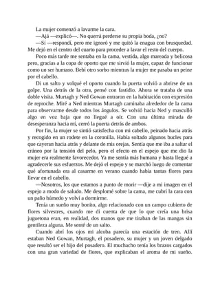 La mujer comenzó a lavarme la cara.
—Ajá —explicó—. No querrá perderse su propia boda, ¿no?
—Sí —respondí, pero me ignoró y me quitó la enagua con brusquedad.
Me dejó en el centro del cuarto para proceder a lavar el resto del cuerpo.
Poco más tarde me sentaba en la cama, vestida, algo mareada y belicosa
pero, gracias a la copa de oporto que me sirvió la mujer, capaz de funcionar
como un ser humano. Bebí otro sorbo mientras la mujer me pasaba un peine
por el cabello.
Di un salto y volqué el oporto cuando la puerta volvió a abrirse de un
golpe. Una detrás de la otra, pensé con fastidio. Ahora se trataba de una
doble visita. Murtagh y Ned Gowan entraron en la habitación con expresión
de reproche. Miré a Ned mientras Murtagh caminaba alrededor de la cama
para observarme desde todos los ángulos. Se volvió hacia Ned y masculló
algo en voz baja que no llegué a oír. Con una última mirada de
desesperanza hacia mí, cerró la puerta detrás de ambos.
Por fin, la mujer se sintió satisfecha con mi cabello, peinado hacia atrás
y recogido en un rodete en la coronilla. Había soltado algunos bucles para
que cayeran hacia atrás y delante de mis orejas. Sentía que me iba a saltar el
cráneo por la tensión del pelo, pero el efecto en el espejo que me dio la
mujer era realmente favorecedor. Ya me sentía más humana y hasta llegué a
agradecerle sus esfuerzos. Me dejó el espejo y se marchó luego de comentar
qué afortunada era al casarme en verano cuando había tantas flores para
llevar en el cabello.
—Nosotros, los que estamos a punto de morir —dije a mi imagen en el
espejo a modo de saludo. Me desplomé sobre la cama, me cubrí la cara con
un paño húmedo y volví a dormirme.
Tenía un sueño muy bonito, algo relacionado con un campo cubierto de
flores silvestres, cuando me di cuenta de que lo que creía una brisa
juguetona eran, en realidad, dos manos que me tiraban de las mangas sin
gentileza alguna. Me senté de un salto.
Cuando abrí los ojos mi alcoba parecía una estación de tren. Allí
estaban Ned Gowan, Murtagh, el posadero, su mujer y un joven delgado
que resultó ser el hijo del posadero. El muchacho tenía los brazos cargados
con una gran variedad de flores, que explicaban el aroma de mi sueño.
 