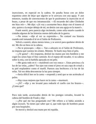 inyecciones, en especial en la cadera. Se pasaba horas con un dolor
espantoso antes de dejar que alguien se le acercara con una aguja. Y aun
entonces, trataba de convencernos de que le pusiéramos la inyección en el
brazo, a pesar de que era intramuscular. —El recuerdo del cabo Chisholm
me hizo reír—. Me dijo: «¡Si voy a acostarme boca abajo con el trasero al
aire, quiero a la mujer debajo de mí, no detrás con una aguja en la mano!».
Frank sonrió, pero parecía algo incómodo, como solía estarlo cuando le
contaba algunas de las historias menos delicadas de la guerra.
—No temas —dije al ver su expresión—. No contaré esa historia
cuando esté tomando el té en el Salón de Profesores.
Volvió a sonreír, ahora menos tenso, y se acercó para quedarse detrás de
mí. Me dio un beso en la cabeza.
—No te preocupes —dijo—. Van a adorarte en el Salón de Profesores,
no importa qué cuentos les relates. Mmmm. Te huele muy bien el pelo.
—¿Te gusta? —En respuesta, deslizó las manos por mis hombros y me
cogió los senos bajo el fino camisón. En el espejo del tocador, vi su cabeza
sobre la mía, con la barbilla apoyada en mi pelo.
—Me gusta todo en ti —manifestó con voz ronca—. Estas preciosa a la
luz de las velas, ¿sabes? Tus ojos son como el jerez en una copa de cristal y
tu piel resplandece como el marfil. Pareces una hechicera a la luz de las
velas. Tal vez deba desconectar la luz para siempre.
—Sería difícil leer en la cama —respondí y sentí que se me aceleraba el
pulso.
—Hay cosas mejores que hacer en la cama —murmuró.
—¿Sí? —dije y me levanté para rodearle el cuello con los brazos—.
¿Como qué?
Poco más tarde, acurrucados detrás de los postigos cerrados, levanté la
cabeza del hombro de Frank y dije:
—¿Por qué me has preguntado eso? Me refiero a si había asistido a
algún escocés. Ya tienes que saber que sí, que todo tipo de hombres pasan
por esos hospitales.
Se movió y deslizó una mano por mi espalda.
 