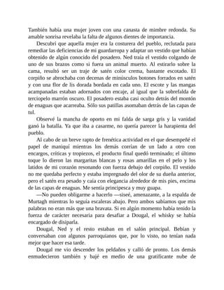 También había una mujer joven con una canasta de mimbre redonda. Su
amable sonrisa revelaba la falta de algunos dientes de importancia.
Descubrí que aquella mujer era la costurera del pueblo, reclutada para
remediar las deficiencias de mi guardarropa y adaptar un vestido que habían
obtenido de algún conocido del posadero. Ned traía el vestido colgando de
uno de sus brazos como si fuera un animal muerto. Al estirarlo sobre la
cama, resultó ser un traje de satén color crema, bastante escotado. El
corpiño se abrochaba con decenas de minúsculos botones forrados en satén
y con una flor de lis dorada bordada en cada uno. El escote y las mangas
acampanadas estaban adornados con encaje, al igual que la sobrefalda de
terciopelo marrón oscuro. El posadero estaba casi oculto detrás del montón
de enaguas que acarreaba. Sólo sus patillas asomaban detrás de las capas de
tul.
Observé la mancha de oporto en mi falda de sarga gris y la vanidad
ganó la batalla. Ya que iba a casarme, no quería parecer la harapienta del
pueblo.
Al cabo de un breve rapto de frenética actividad en el que desempeñé el
papel de maniquí mientras los demás corrían de un lado a otro con
encargos, críticas y tropiezos, el producto final quedó terminado; el último
toque lo dieron las margaritas blancas y rosas amarillas en el pelo y los
latidos de mi corazón resonando con fuerza debajo del corpiño. El vestido
no me quedaba perfecto y estaba impregnado del olor de su dueña anterior,
pero el satén era pesado y caía con elegancia alrededor de mis pies, encima
de las capas de enaguas. Me sentía principesca y muy guapa.
—No pueden obligarme a hacerlo —siseé, amenazante, a la espalda de
Murtagh mientras lo seguía escaleras abajo. Pero ambos sabíamos que mis
palabras no eran más que una bravata. Si en algún momento había tenido la
fuerza de carácter necesaria para desafiar a Dougal, el whisky se había
encargado de disiparla.
Dougal, Ned y el resto estaban en el salón principal. Bebían y
conversaban con algunos parroquianos que, por lo visto, no tenían nada
mejor que hacer esa tarde.
Dougal me vio descender los peldaños y calló de pronto. Los demás
enmudecieron también y bajé en medio de una gratificante nube de
 