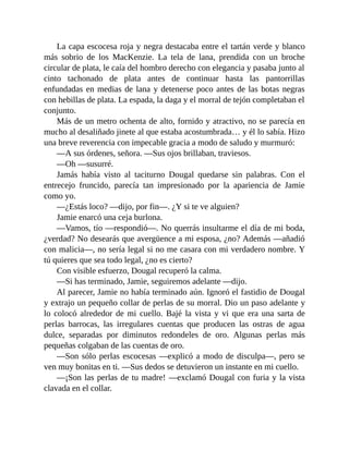 La capa escocesa roja y negra destacaba entre el tartán verde y blanco
más sobrio de los MacKenzie. La tela de lana, prendida con un broche
circular de plata, le caía del hombro derecho con elegancia y pasaba junto al
cinto tachonado de plata antes de continuar hasta las pantorrillas
enfundadas en medias de lana y detenerse poco antes de las botas negras
con hebillas de plata. La espada, la daga y el morral de tejón completaban el
conjunto.
Más de un metro ochenta de alto, fornido y atractivo, no se parecía en
mucho al desaliñado jinete al que estaba acostumbrada… y él lo sabía. Hizo
una breve reverencia con impecable gracia a modo de saludo y murmuró:
—A sus órdenes, señora. —Sus ojos brillaban, traviesos.
—Oh —susurré.
Jamás había visto al taciturno Dougal quedarse sin palabras. Con el
entrecejo fruncido, parecía tan impresionado por la apariencia de Jamie
como yo.
—¿Estás loco? —dijo, por fin—. ¿Y si te ve alguien?
Jamie enarcó una ceja burlona.
—Vamos, tío —respondió—. No querrás insultarme el día de mi boda,
¿verdad? No desearás que avergüence a mi esposa, ¿no? Además —añadió
con malicia—, no sería legal si no me casara con mi verdadero nombre. Y
tú quieres que sea todo legal, ¿no es cierto?
Con visible esfuerzo, Dougal recuperó la calma.
—Si has terminado, Jamie, seguiremos adelante —dijo.
Al parecer, Jamie no había terminado aún. Ignoró el fastidio de Dougal
y extrajo un pequeño collar de perlas de su morral. Dio un paso adelante y
lo colocó alrededor de mi cuello. Bajé la vista y vi que era una sarta de
perlas barrocas, las irregulares cuentas que producen las ostras de agua
dulce, separadas por diminutos redondeles de oro. Algunas perlas más
pequeñas colgaban de las cuentas de oro.
—Son sólo perlas escocesas —explicó a modo de disculpa—, pero se
ven muy bonitas en ti. —Sus dedos se detuvieron un instante en mi cuello.
—¡Son las perlas de tu madre! —exclamó Dougal con furia y la vista
clavada en el collar.
 