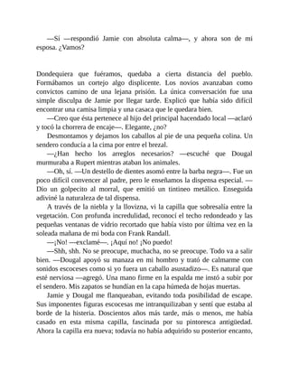 —Sí —respondió Jamie con absoluta calma—, y ahora son de mi
esposa. ¿Vamos?
Dondequiera que fuéramos, quedaba a cierta distancia del pueblo.
Formábamos un cortejo algo displicente. Los novios avanzaban como
convictos camino de una lejana prisión. La única conversación fue una
simple disculpa de Jamie por llegar tarde. Explicó que había sido difícil
encontrar una camisa limpia y una casaca que le quedara bien.
—Creo que ésta pertenece al hijo del principal hacendado local —aclaró
y tocó la chorrera de encaje—. Elegante, ¿no?
Desmontamos y dejamos los caballos al pie de una pequeña colina. Un
sendero conducía a la cima por entre el brezal.
—¿Han hecho los arreglos necesarios? —escuché que Dougal
murmuraba a Rupert mientras ataban los animales.
—Oh, sí. —Un destello de dientes asomó entre la barba negra—. Fue un
poco difícil convencer al padre, pero le enseñamos la dispensa especial. —
Dio un golpecito al morral, que emitió un tintineo metálico. Enseguida
adiviné la naturaleza de tal dispensa.
A través de la niebla y la llovizna, vi la capilla que sobresalía entre la
vegetación. Con profunda incredulidad, reconocí el techo redondeado y las
pequeñas ventanas de vidrio recortado que había visto por última vez en la
soleada mañana de mi boda con Frank Randall.
—¡No! —exclamé—. ¡Aquí no! ¡No puedo!
—Shh, shh. No se preocupe, muchacha, no se preocupe. Todo va a salir
bien. —Dougal apoyó su manaza en mi hombro y trató de calmarme con
sonidos escoceses como si yo fuera un caballo asustadizo—. Es natural que
esté nerviosa —agregó. Una mano firme en la espalda me instó a subir por
el sendero. Mis zapatos se hundían en la capa húmeda de hojas muertas.
Jamie y Dougal me flanqueaban, evitando toda posibilidad de escape.
Sus imponentes figuras escocesas me intranquilizaban y sentí que estaba al
borde de la histeria. Doscientos años más tarde, más o menos, me había
casado en esta misma capilla, fascinada por su pintoresca antigüedad.
Ahora la capilla era nueva; todavía no había adquirido su posterior encanto,
 