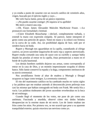 y yo estaba a punto de casarme con un escocés católico de veintitrés años,
virgen, buscado por el ejército inglés y cuyo…
Me volví hacia Jamie, presa de un pánico repentino.
—¡No puedo casarme contigo! ¡Ni siquiera sé tu apellido!
Me miró y enarcó una ceja.
—Oh. Fraser. James Alexander Malcolm MacKenzie Fraser. —Lo
pronunció con formalidad y lentitud.
—Claire Elizabeth Beauchamp —declaré, completamente turbada, y
extendí la mano con expresión estúpida. Al parecer, Jamie interpretó el
gesto como una petición de apoyo. Tomó mi mano y la colocó con firmeza
en la curva de su codo. Así, sin posibilidad alguna de huir, subí por el
sendero hacia mi boda.
Rupert y Murtagh nos aguardaban en la capilla, custodiando al clérigo
cautivo, un joven sacerdote larguirucho de nariz roja y aspecto aterrorizado.
Rupert estaba cortando una rama de sauce con su cuchillo y aunque había
dejado las pistolas al entrar en la capilla, éstas permanecían a mano en el
borde de la pila bautismal.
Los demás hombres también dejaron sus armas, como correspondía al
entrar en la casa de Dios, y un montón impresionante ocupaba el último
banco. Sólo Jamie conservó la espada y la daga, componentes intrínsecos de
su atavío ceremonial.
Nos arrodillamos frente al altar de madera y Murtagh y Dougal
ocuparon su lugar como testigos. La ceremonia comenzó.
El rito del matrimonio católico no ha cambiado mucho en varios siglos
y las palabras que me estaban uniendo al desconocido joven pelirrojo eran
casi las mismas que habían consagrado mi boda con Frank. Me sentía fría y
vacía. Las palabras titubeantes del joven sacerdote reverberaban en la boca
de mi estómago.
Cuando llegó el momento de los votos, me puse de pie como una
autómata. Fascinada y aturdida, observé cómo mis dedos helados
desaparecían en la enorme mano de mi novio. Los de Jamie estaban tan
fríos como los míos. Por primera vez, se me ocurrió que pese a su aparente
tranquilidad exterior, quizás estuviera tan nervioso como yo.
 