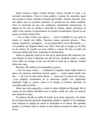 Hasta entonces, había evitado mirarlo. Ahora, levanté la vista y lo
encontré mirándome. Tenía el rostro pálido y carente de expresión, igual
que cuando le había vendado la herida del hombro. Intenté sonreírle, pero
mis labios sólo se curvaron, trémulos. La presión de sus dedos aumentó.
Tuve la sensación de que nos estábamos sosteniendo mutuamente. Si
alguno de los dos se soltaba o desviaba la mirada, ambos caeríamos al
suelo. Cosa curiosa, el pensamiento me resultó reconfortante. Pasara lo que
pasara, al menos éramos dos.
—Yo te tomo, Claire, por esposa… —No le temblaba la voz, pero la
mano, sí. Apreté mis dedos. Nuestras manos parecían pinzas—. Para
amarte, respetarte y protegerte… en la prosperidad y en la adversidad… —
Las palabras me llegaban desde muy lejos. Sentí que la sangre ya no fluía
en mi cabeza. El corpiño era muy ceñido y a pesar del frío, el sudor me
corría por debajo del satén. Esperaba no desmayarme.
Había un pequeño vitral en lo alto de la pared lateral del santuario. Era
una imagen de Juan el Bautista con piel de oso. Sombras verdes y azules
caían sobre mi manga, lo que me recordó el salón de la taberna. Anhelé
beber una copa.
Mi turno. Me enfurecí al tartamudear un poco.
—Yo t-te tomo, James… —Enderecé la espalda. Jamie había dicho su
parte con entereza. Intentaría hacerlo igual—… como esposo desde este
día… —mi voz era más fuerte ahora—… hasta que la muerte nos separe.
—Las palabras retumbaron en la silenciosa capilla con implacable
finalidad. Nada se movía, como si el tiempo se hubiera detenido. El
sacerdote pidió el anillo.
Hubo una cierta agitación y avisté el rostro afligido de Murtagh. Me di
cuenta de que habían olvidado traer el anillo. Jamie me soltó un instante
para quitarse el suyo.
Yo todavía llevaba el anillo de Frank en la mano izquierda. Los dedos
de mi mano derecha parecían congelados, pálidos y rígidos en el resplandor
azul mientras la argolla de metal se deslizaba en el anular. Me quedaba
grande y se habría caído si Jamie no me hubiera cerrado los dedos con su
mano.
 