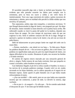El sacerdote masculló algo más y Jamie se inclinó para besarme. Era
evidente que sólo pensaba rozarme los labios para cumplir con la
ceremonia, pero su boca era suave y cálida y me volví hacia él
instintivamente. Tuve una vaga conciencia de ruidos y gritos escoceses de
entusiasmo y aliento, pero en realidad sólo percibí la cálida solidez que nos
envolvía. El santuario.
Nos separamos, ambos algo más tranquilos, y sonreímos nerviosos. Vi
que Dougal desenvainaba la daga de Jamie y me pregunté por qué. Sin dejar
de mirarme, Jamie extendió la mano derecha con la palma hacia arriba. Me
sobresalté cuando se clavó la punta del puñal en la muñeca, dejando una
oscura línea de sangre. No tuve tiempo de reaccionar antes de que me
cogieran la mía. Sentí el ardiente contacto del filo de la daga. Dougal se
apresuró a apretar mi muñeca contra la de Jamie y las ató con un trozo de
paño blanco.
Debí de balancearme un poco porque Jamie me cogió del codo con la
mano libre.
—Ánimo, muchacha —me alentó en voz baja—. Ya falta poco. Repite
las palabras después de mí. —Era un trozo en gaélico, dos o tres frases. Las
palabras no significaban nada para mí, pero las repetí después de Jamie, con
alguna dificultad en las vocales. Desataron el paño, nos secaron las heridas
y la boda concluyó.
El camino de regreso estuvo marcado por una sensación general de
alivio y alegría. Podía tratarse de una boda corriente, bien que pequeña en
cuanto a invitados, todos hombres excepto la novia.
Casi habíamos llegado al pie de la colina cuando el hambre, la resaca y
los nervios de la jornada pudieron conmigo. Cuando volví en mí, estaba
recostada en las hojas húmedas, con la cabeza apoyada en el regazo de mi
flamante esposo. Jamie apartó el paño húmedo con el que había estado
refrescándome el rostro.
—¿Fue tan terrible? —Me sonrió, pero en sus ojos había una expresión
incierta que me conmovió, a pesar de todo. Le devolví la sonrisa, algo
vacilante.
—No es por ti —le aseguré—. Es sólo que… No he comido nada desde
el desayuno de ayer. Y me temo que he bebido mucho.
 