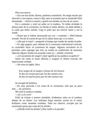 Hizo una mueca.
—Eso me han dicho. Bueno, podemos remediarlo. No tengo mucho que
ofrecerle a una esposa, como te dije, pero te prometo que te mantendré bien
alimentada. —Volvió a sonreír y apartó con timidez un rizo de mi rostro.
Fui a sentarme y sentí un ardor en la muñeca. Ya había olvidado la
última parte de la ceremonia. La herida se había abierto, sin duda debido a
la caída que había sufrido. Cogí el paño que me ofreció Jamie y me la
vendé.
—Pensé que te habías desmayado por eso —comentó—. Debí haberte
avisado. No me di cuenta de que no lo sabías hasta que vi tu rostro.
—¿De qué se trata? —pregunté al tiempo que trataba de anudar el paño.
—Es algo pagano, pero además de la ceremonia matrimonial corriente,
es costumbre hacer un juramento de sangre. Algunos sacerdotes no lo
permiten, pero supongo que éste no estaba en condiciones de presentar
objeción alguna. Estaba tan asustado como yo —añadió, sonriente.
—¿Un juramento de sangre? ¿Qué significan las palabras en gaélico?
Jamie me tomó la mano derecha y aseguró el último extremo del
improvisado vendaje.
—No rima en inglés. Dice:
Eres sangre de mi sangre y huesos de mis huesos.
Te doy mi cuerpo para que los dos seamos uno.
Te doy mi espíritu para que los dos seamos uno.
Se encogió de hombros.
—Es muy parecido a los votos de la ceremonia; sólo que un poco
más…, eh, primitivo.
Me miré la muñeca vendada.
—¡Sí, ya lo creo!
Eché un vistazo a nuestro alrededor. Estábamos solos en el sendero,
debajo de un álamo. Las redondas hojas muertas yacían en el suelo,
brillantes como monedas oxidadas. Todo era silencio, excepto por las
ocasionales gotas que caían de los árboles.
—¿Dónde están los demás? ¿Han vuelto a la posada?
 