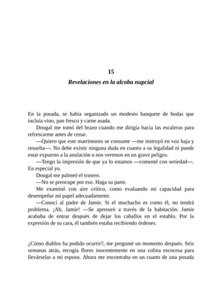 15
Revelaciones en la alcoba nupcial
En la posada, se había organizado un modesto banquete de bodas que
incluía vino, pan fresco y carne asada.
Dougal me tomó del brazo cuando me dirigía hacia las escaleras para
refrescarme antes de cenar.
—Quiero que este matrimonio se consume —me instruyó en voz baja y
resuelta—. No debe existir ninguna duda en cuanto a su legalidad ni puede
estar expuesto a la anulación o nos veremos en un grave peligro.
—Tengo la impresión de que ya lo estamos —comenté con seriedad—.
En especial yo.
Dougal me palmeó el trasero.
—No se preocupe por eso. Haga su parte.
Me examinó con aire crítico, como evaluando mi capacidad para
desempeñar mi papel adecuadamente.
—Conocí al padre de Jamie. Si el muchacho es como él, no tendrá
problema. ¡Ah, Jamie! —Se apresuró a través de la habitación. Jamie
acababa de entrar después de dejar los caballos en el establo. Por la
expresión de su cara, él también estaba recibiendo órdenes.
¿Cómo diablos ha podido ocurrir?, me pregunté un momento después. Seis
semanas atrás, recogía flores inocentemente en una colina escocesa para
llevárselas a mi esposo. Ahora me encontraba en un cuarto de una posada
 