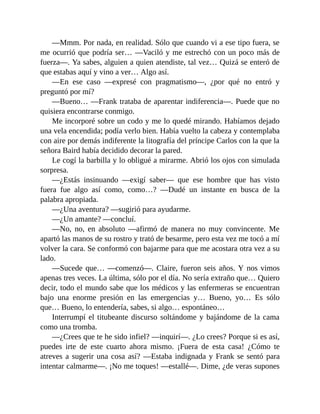 —Mmm. Por nada, en realidad. Sólo que cuando vi a ese tipo fuera, se
me ocurrió que podría ser… —Vaciló y me estrechó con un poco más de
fuerza—. Ya sabes, alguien a quien atendiste, tal vez… Quizá se enteró de
que estabas aquí y vino a ver… Algo así.
—En ese caso —expresé con pragmatismo—, ¿por qué no entró y
preguntó por mí?
—Bueno… —Frank trataba de aparentar indiferencia—. Puede que no
quisiera encontrarse conmigo.
Me incorporé sobre un codo y me lo quedé mirando. Habíamos dejado
una vela encendida; podía verlo bien. Había vuelto la cabeza y contemplaba
con aire por demás indiferente la litografía del príncipe Carlos con la que la
señora Baird había decidido decorar la pared.
Le cogí la barbilla y lo obligué a mirarme. Abrió los ojos con simulada
sorpresa.
—¿Estás insinuando —exigí saber— que ese hombre que has visto
fuera fue algo así como, como…? —Dudé un instante en busca de la
palabra apropiada.
—¿Una aventura? —sugirió para ayudarme.
—¿Un amante? —concluí.
—No, no, en absoluto —afirmó de manera no muy convincente. Me
apartó las manos de su rostro y trató de besarme, pero esta vez me tocó a mí
volver la cara. Se conformó con bajarme para que me acostara otra vez a su
lado.
—Sucede que… —comenzó—. Claire, fueron seis años. Y nos vimos
apenas tres veces. La última, sólo por el día. No sería extraño que… Quiero
decir, todo el mundo sabe que los médicos y las enfermeras se encuentran
bajo una enorme presión en las emergencias y… Bueno, yo… Es sólo
que… Bueno, lo entendería, sabes, si algo… espontáneo…
Interrumpí el titubeante discurso soltándome y bajándome de la cama
como una tromba.
—¿Crees que te he sido infiel? —inquirí—. ¿Lo crees? Porque si es así,
puedes irte de este cuarto ahora mismo. ¡Fuera de esta casa! ¿Cómo te
atreves a sugerir una cosa así? —Estaba indignada y Frank se sentó para
intentar calmarme—. ¡No me toques! —estallé—. Dime, ¿de veras supones
 