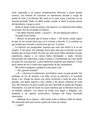 rural, esperando a un esposo completamente diferente, a quien apenas
conocía, con órdenes de consumar un matrimonio forzado a riesgo de
perder mi vida y mi libertad. Me senté en la cama, tensa y aterrada con mi
atuendo prestado. Hubo un débil sonido cuando se abrió la pesada puerta
del dormitorio. Luego se cerró.
Jamie se apoyó contra la puerta y me observó. La turbación entre ambos
se acentuó. Por fin, él quebró el silencio.
—No debes tenerme miedo —susurró—. No me abalanzaré sobre ti.
No pude evitar reírme.
—Bueno, no pensaba que lo fueras a hacer. —De hecho, estaba segura
de que no me tocaría hasta que yo lo invitara a hacerlo. Y la realidad era
que tendría que invitarlo a mucho más que eso. Y pronto.
Lo observé con inseguridad. Suponía que sería más difícil si él no me
atrajera. Y me atraía. Sin embargo, hacía ocho años que no dormía con otro
hombre que no fuera Frank. No sólo eso. Este joven había admitido no tener
experiencia alguna y yo nunca había desvirgado a nadie. Incluso
descartando mis objeciones a todo el asunto y considerando las cosas desde
un punto de vista práctico, ¿cómo demonios teníamos que empezar? A este
paso, dentro de tres o cuatro días seguiríamos de pie, mirándonos.
Me aclaré la garganta y golpeé la cama junto a mí.
—Ah, ¿quieres sentarte?
—Sí. —Atravesó la habitación, moviéndose como un gato grande. Sin
embargo, en vez de sentarse a mi lado, acercó un taburete y se acomodó
frente a mí. Alargó las manos con cierta vacilación y tomó las mías. Eran
grandes, con dedos ásperos y muy cálidos y los dorsos cubiertos de vello
rojo. Me estremecí un poco cuando me tocó. Recordé un pasaje del Antiguo
Testamento: «La piel de Jacob era suave mientras que su hermano Esaú era
un hombre velludo». Las manos de Frank eran largas y delgadas, casi
lampiñas y de aspecto aristocrático. Siempre me había fascinado
observarlas.
—Háblame de tu esposo —dijo Jamie como si hubiera leído mi mente.
Me sobresalté tanto que estuve a punto de retirar las manos.
—¿Qué?
 